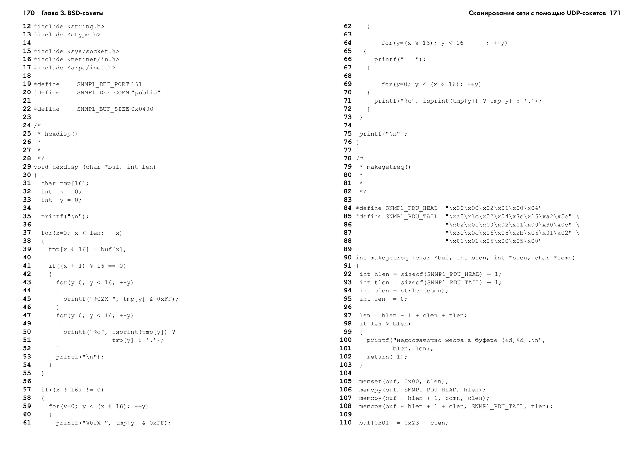 170 Глава 3. BSD сокеты 171
12 #include <string.h>
13 #include <ctype.h>
14
15 #include <sys/socket.h>
16 #include <netinet/in.h>
17 #include <arpa/inet.h>
18
19 #define SNMP1_DEF_PORT 161
20 #define SNMP1_DEF_COMN "public"
21
22 #define SNMP1_BUF_SIZE 0x0400
23
24 /*
25 * hexdisp()
26 *
27 *
28 */
29 void hexdisp (char *buf, int len)
30 {
31 char tmp[16];
32 int x = 0;
33 int y = 0;
34
35 printf("n");
36
37 for(x=0; x < len; ++x)
38 {
39 tmp[x % 16] = buf[x];
40
41 if((x + 1) % 16 == 0)
42 {
43 for(y=0; y < 16; ++y)
44 {
45 printf("%02X ", tmp[y] & 0xFF);
46 }
47 for(y=0; y < 16; ++y)
49 {
50 printf("%c", isprint(tmp[y]) ?
51 tmp[y] : '.');
52 }
53 printf("n");
54 }
55 }
56
57 if((x % 16) != 0)
58 {
59 for(y=0; y < (x % 16); ++y)
60 {
61 printf("%02X ", tmp[y] & 0xFF);
62 }
63
64 for(y=(x % 16); y < 16 ; ++y)
65 {
66 printf(" ");
67 }
68
69 for(y=0; y < (x % 16); ++y)
70 {
71 printf("%c", isprint(tmp[y]) ? tmp[y] : '.');
72 }
73 }
74
75 printf("n");
76 }
77
78 /*
79 * makegetreq()
80 *
81 *
82 */
83
84 #define SNMP1_PDU_HEAD "x30x00x02x01x00x04"
85 #define SNMP1_PDU_TAIL "xa0x1cx02x04x7ex16xa2x5e" 
86 "x02x01x00x02x01x00x30x0e" 
87 "x30x0cx06x08x2bx06x01x02" 
88 "x01x01x05x00x05x00"
89
90 int makegetreq (char *buf, int blen, int *olen, char *comn)
91 {
92 int hlen = sizeof(SNMP1_PDU_HEAD) – 1;
93 int tlen = sizeof(SNMP1_PDU_TAIL) – 1;
94 int clen = strlen(comn);
95 int len = 0;
96
97 len = hlen + 1 + clen + tlen;
98 if(len > blen)
99 {
100 printf("íåäîñòàòî÷íî ìåñòà â áóôåðå (%d,%d).n",
101 blen, len);
102 return(-1);
103 }
104
105 memset(buf, 0x00, blen);
106 memcpy(buf, SNMP1_PDU_HEAD, hlen);
107 memcpy(buf + hlen + 1, comn, clen);
108 memcpy(buf + hlen + 1 + clen, SNMP1_PDU_TAIL, tlen);
109
110 buf[0x01] = 0x23 + clen;
Сканирование сети с помощью UDP сокетов
 