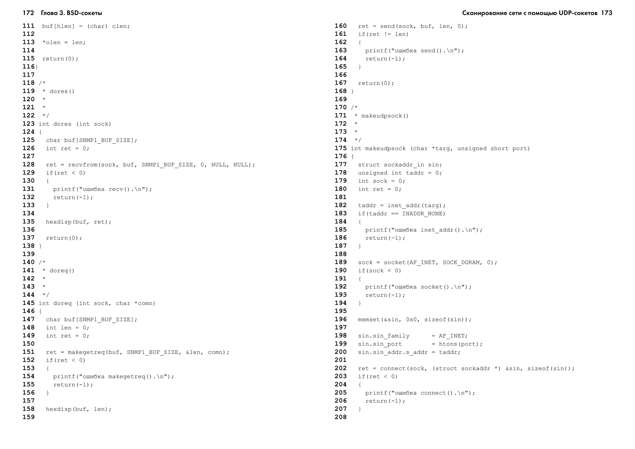 172 Глава 3. BSD сокеты 173
111 buf[hlen] = (char) clen;
112
113 *olen = len;
114
115 return(0);
116}
117
118 /*
119 * dores()
120 *
121 *
122 */
123 int dores (int sock)
124 {
125 char buf[SNMP1_BUF_SIZE];
126 int ret = 0;
127
128 ret = recvfrom(sock, buf, SNMP1_BUF_SIZE, 0, NULL, NULL);
129 if(ret < 0)
130 {
131 printf("îøèáêà recv().n");
132 return(-1);
133 }
134
135 hexdisp(buf, ret);
136
137 return(0);
138 }
139
140 /*
141 * doreq()
142 *
143 *
144 */
145 int doreq (int sock, char *comn)
146 {
147 char buf[SNMP1_BUF_SIZE];
148 int len = 0;
149 int ret = 0;
150
151 ret = makegetreq(buf, SNMP1_BUF_SIZE, &len, comn);
152 if(ret < 0)
153 {
154 printf("îøèáêà makegetreq().n");
155 return(-1);
156 }
157
158 hexdisp(buf, len);
159
160 ret = send(sock, buf, len, 0);
161 if(ret != len)
162 {
163 printf("îøèáêà send().n");
164 return(-1);
165 }
166
167 return(0);
168 }
169
170 /*
171 * makeudpsock()
172 *
173 *
174 */
175 int makeudpsock (char *targ, unsigned short port)
176 {
177 struct sockaddr_in sin;
178 unsigned int taddr = 0;
179 int sock = 0;
180 int ret = 0;
181
182 taddr = inet_addr(targ);
183 if(taddr == INADDR_NONE)
184 {
185 printf("îøèáêà inet_addr().n");
186 return(-1);
187 }
188
189 sock = socket(AF_INET, SOCK_DGRAM, 0);
190 if(sock < 0)
191 {
192 printf("îøèáêà socket().n");
193 return(-1);
194 }
195
196 memset(&sin, 0x0, sizeof(sin));
197
198 sin.sin_family = AF_INET;
199 sin.sin_port = htons(port);
200 sin.sin_addr.s_addr = taddr;
201
202 ret = connect(sock, (struct sockaddr *) &sin, sizeof(sin));
203 if(ret < 0)
204 {
205 printf("îøèáêà connect().n");
206 return(-1);
207 }
208
Сканирование сети с помощью UDP сокетов
 