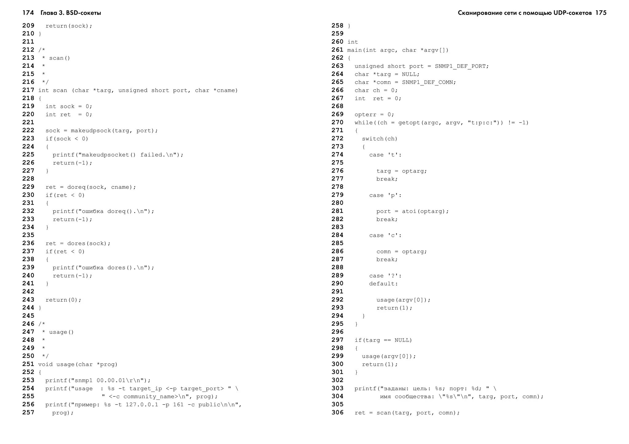 174 Глава 3. BSD сокеты 175
209 return(sock);
210 }
211
212 /*
213 * scan()
214 *
215 *
216 */
217 int scan (char *targ, unsigned short port, char *cname)
218 {
219 int sock = 0;
220 int ret = 0;
221
222 sock = makeudpsock(targ, port);
223 if(sock < 0)
224 {
225 printf("makeudpsocket() failed.n");
226 return(-1);
227 }
228
229 ret = doreq(sock, cname);
230 if(ret < 0)
231 {
232 printf("îøèáêà doreq().n");
233 return(-1);
234 }
235
236 ret = dores(sock);
237 if(ret < 0)
238 {
239 printf("îøèáêà dores().n");
240 return(-1);
241 }
242
243 return(0);
244 }
245
246 /*
247 * usage()
248 *
249 *
250 */
251 void usage(char *prog)
252 {
253 printf("snmp1 00.00.01rn");
254 printf("usage : %s -t target_ip <-p target_port> " 
255 " <-c community_name>n", prog);
256 printf("ïðèìåð: %s -t 127.0.0.1 -p 161 -c publicnn",
257 prog);
258 }
259
260 int
261 main(int argc, char *argv[])
262 {
263 unsigned short port = SNMP1_DEF_PORT;
264 char *targ = NULL;
265 char *comn = SNMP1_DEF_COMN;
266 char ch = 0;
267 int ret = 0;
268
269 opterr = 0;
270 while((ch = getopt(argc, argv, "t:p:c:")) != -1)
271 {
272 switch(ch)
273 {
274 case 't':
275
276 targ = optarg;
277 break;
278
279 case 'p':
280
281 port = atoi(optarg);
282 break;
283
284 case 'c':
285
286 comn = optarg;
287 break;
288
289 case '?':
290 default:
291
292 usage(argv[0]);
293 return(1);
294 }
295 }
296
297 if(targ == NULL)
298 {
299 usage(argv[0]);
300 return(1);
301 }
302
303 printf("çàäàíû: öåëü: %s; ïîðò: %d; " 
304 èìÿ ñîîáùåñòâà: "%s"n", targ, port, comn);
305
306 ret = scan(targ, port, comn);
Сканирование сети с помощью UDP сокетов
 
