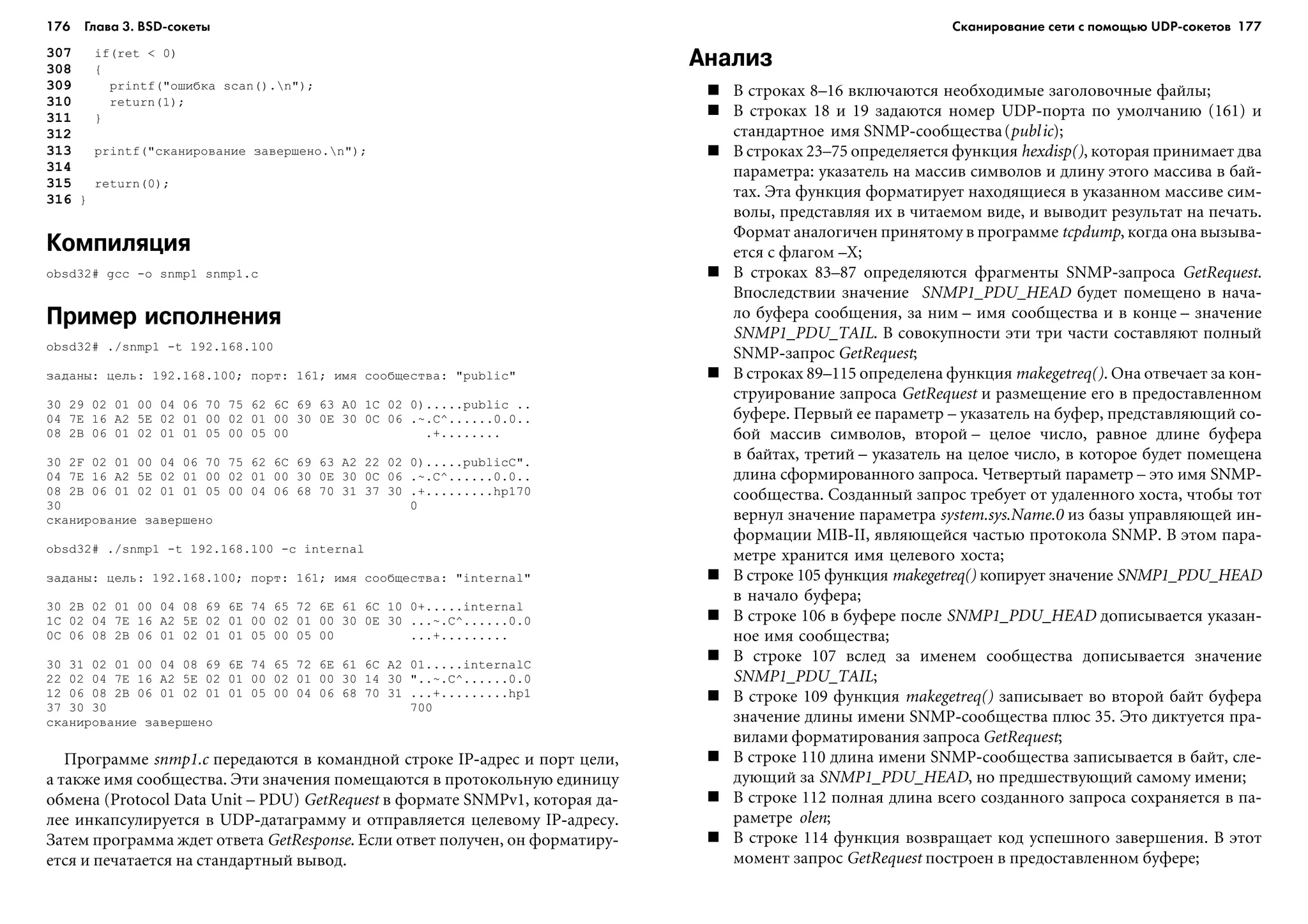 176 Глава 3. BSD сокеты 177
307 if(ret < 0)
308 {
309 printf("îøèáêà scan().n");
310 return(1);
311 }
312
313 printf("ñêàíèðîâàíèå çàâåðøåíî.n");
314
315 return(0);
316 }
Компиляция
obsd32# gcc -o snmp1 snmp1.c
Пример исполнения
obsd32# ./snmp1 -t 192.168.100
çàäàíû: öåëü: 192.168.100; ïîðò: 161; èìÿ ñîîáùåñòâà: "public"
30 29 02 01 00 04 06 70 75 62 6C 69 63 A0 1C 02 0).....public ..
04 7E 16 A2 5E 02 01 00 02 01 00 30 0E 30 0C 06 .~.C^......0.0..
08 2B 06 01 02 01 01 05 00 05 00 .+........
30 2F 02 01 00 04 06 70 75 62 6C 69 63 A2 22 02 0).....publicC".
04 7E 16 A2 5E 02 01 00 02 01 00 30 0E 30 0C 06 .~.C^......0.0..
08 2B 06 01 02 01 01 05 00 04 06 68 70 31 37 30 .+.........hp170
30 0
ñêàíèðîâàíèå çàâåðøåíî
obsd32# ./snmp1 -t 192.168.100 -c internal
çàäàíû: öåëü: 192.168.100; ïîðò: 161; èìÿ ñîîáùåñòâà: "internal"
30 2B 02 01 00 04 08 69 6E 74 65 72 6E 61 6C 10 0+.....internal
1C 02 04 7E 16 A2 5E 02 01 00 02 01 00 30 0E 30 ...~.C^......0.0
0C 06 08 2B 06 01 02 01 01 05 00 05 00 ...+.........
30 31 02 01 00 04 08 69 6E 74 65 72 6E 61 6C A2 01.....internalC
22 02 04 7E 16 A2 5E 02 01 00 02 01 00 30 14 30 "..~.C^......0.0
12 06 08 2B 06 01 02 01 01 05 00 04 06 68 70 31 ...+.........hp1
37 30 30 700
ñêàíèðîâàíèå çàâåðøåíî
Ïðîãðàììå snmð1.c ïåðåäàþòñÿ â êîìàíäíîé ñòðîêå IP-àäðåñ è ïîðò öåëè,
à òàêæå èìÿ ñîîáùåñòâà. Ýòè çíà÷åíèÿ ïîìåùàþòñÿ â ïðîòîêîëüíóþ åäèíèöó
îáìåíà (Protocol Data Unit – PDU) GetRequest â ôîðìàòå SNMPv1, êîòîðàÿ äà-
ëåå èíêàïñóëèðóåòñÿ â UDP-äàòàãðàììó è îòïðàâëÿåòñÿ öåëåâîìó IP-àäðåñó.
Çàòåì ïðîãðàììà æäåò îòâåòà GetResponse. Åñëè îòâåò ïîëó÷åí, îí ôîðìàòèðó-
åòñÿ è ïå÷àòàåòñÿ íà ñòàíäàðòíûé âûâîä.
Анализ
Â ñòðîêàõ 8–16 âêëþ÷àþòñÿ íåîáõîäèìûå çàãîëîâî÷íûå ôàéëû;
Â ñòðîêàõ 18 è 19 çàäàþòñÿ íîìåð UDP-ïîðòà ïî óìîë÷àíèþ (161) è
ñòàíäàðòíîå èìÿ SNMP-ñîîáùåñòâà(public);
Â ñòðîêàõ 23–75 îïðåäåëÿåòñÿ ôóíêöèÿ hexdisp(), êîòîðàÿ ïðèíèìàåò äâà
ïàðàìåòðà: óêàçàòåëü íà ìàññèâ ñèìâîëîâ è äëèíó ýòîãî ìàññèâà â áàé-
òàõ. Ýòà ôóíêöèÿ ôîðìàòèðóåò íàõîäÿùèåñÿ â óêàçàííîì ìàññèâå ñèì-
âîëû, ïðåäñòàâëÿÿ èõ â ÷èòàåìîì âèäå, è âûâîäèò ðåçóëüòàò íà ïå÷àòü.
Ôîðìàò àíàëîãè÷åí ïðèíÿòîìó â ïðîãðàììå tcpdump, êîãäà îíà âûçûâà-
åòñÿ ñ ôëàãîì –X;
Â ñòðîêàõ 83–87 îïðåäåëÿþòñÿ ôðàãìåíòû SNMP-çàïðîñà GetRequest.
Âïîñëåäñòâèè çíà÷åíèå SNMP1_PDU_HEAD áóäåò ïîìåùåíî â íà÷à-
ëî áóôåðà ñîîáùåíèÿ, çà íèì – èìÿ ñîîáùåñòâà è â êîíöå – çíà÷åíèå
SNMP1_PDU_TAIL. Â ñîâîêóïíîñòè ýòè òðè ÷àñòè ñîñòàâëÿþò ïîëíûé
SNMP-çàïðîñ GetRequest;
Â ñòðîêàõ 89–115 îïðåäåëåíà ôóíêöèÿ makegetreq(). Îíà îòâå÷àåò çà êîí-
ñòðóèðîâàíèå çàïðîñà GetRequest è ðàçìåùåíèå åãî â ïðåäîñòàâëåííîì
áóôåðå. Ïåðâûé åå ïàðàìåòð – óêàçàòåëü íà áóôåð, ïðåäñòàâëÿþùèé ñî-
áîé ìàññèâ ñèìâîëîâ, âòîðîé – öåëîå ÷èñëî, ðàâíîå äëèíå áóôåðà
â áàéòàõ, òðåòèé – óêàçàòåëü íà öåëîå ÷èñëî, â êîòîðîå áóäåò ïîìåùåíà
äëèíà ñôîðìèðîâàííîãî çàïðîñà. ×åòâåðòûé ïàðàìåòð – ýòî èìÿ SNMP-
ñîîáùåñòâà. Ñîçäàííûé çàïðîñ òðåáóåò îò óäàëåííîãî õîñòà, ÷òîáû òîò
âåðíóë çíà÷åíèå ïàðàìåòðà system.sys.Name.0 èç áàçû óïðàâëÿþùåé èí-
ôîðìàöèè MIB-II, ÿâëÿþùåéñÿ ÷àñòüþ ïðîòîêîëà SNMP. Â ýòîì ïàðà-
ìåòðå õðàíèòñÿ èìÿ öåëåâîãî õîñòà;
Â ñòðîêå 105 ôóíêöèÿ makegetreq() êîïèðóåò çíà÷åíèå SNMP1_PDU_HEAD
â íà÷àëî áóôåðà;
Â ñòðîêå 106 â áóôåðå ïîñëå SNMP1_PDU_HEAD äîïèñûâàåòñÿ óêàçàí-
íîå èìÿ ñîîáùåñòâà;
Â ñòðîêå 107 âñëåä çà èìåíåì ñîîáùåñòâà äîïèñûâàåòñÿ çíà÷åíèå
SNMP1_PDU_TAIL;
Â ñòðîêå 109 ôóíêöèÿ makegetreq() çàïèñûâàåò âî âòîðîé áàéò áóôåðà
çíà÷åíèå äëèíû èìåíè SNMP-ñîîáùåñòâà ïëþñ 35. Ýòî äèêòóåòñÿ ïðà-
âèëàìè ôîðìàòèðîâàíèÿ çàïðîñà GetRequest;
Â ñòðîêå 110 äëèíà èìåíè SNMP-ñîîáùåñòâà çàïèñûâàåòñÿ â áàéò, ñëå-
äóþùèé çà SNMP1_PDU_HEAD, íî ïðåäøåñòâóþùèé ñàìîìó èìåíè;
Â ñòðîêå 112 ïîëíàÿ äëèíà âñåãî ñîçäàííîãî çàïðîñà ñîõðàíÿåòñÿ â ïà-
ðàìåòðå olen;
Â ñòðîêå 114 ôóíêöèÿ âîçâðàùàåò êîä óñïåøíîãî çàâåðøåíèÿ. Â ýòîò
ìîìåíò çàïðîñ GetRequest ïîñòðîåí â ïðåäîñòàâëåííîì áóôåðå;
Сканирование сети с помощью UDP сокетов
 