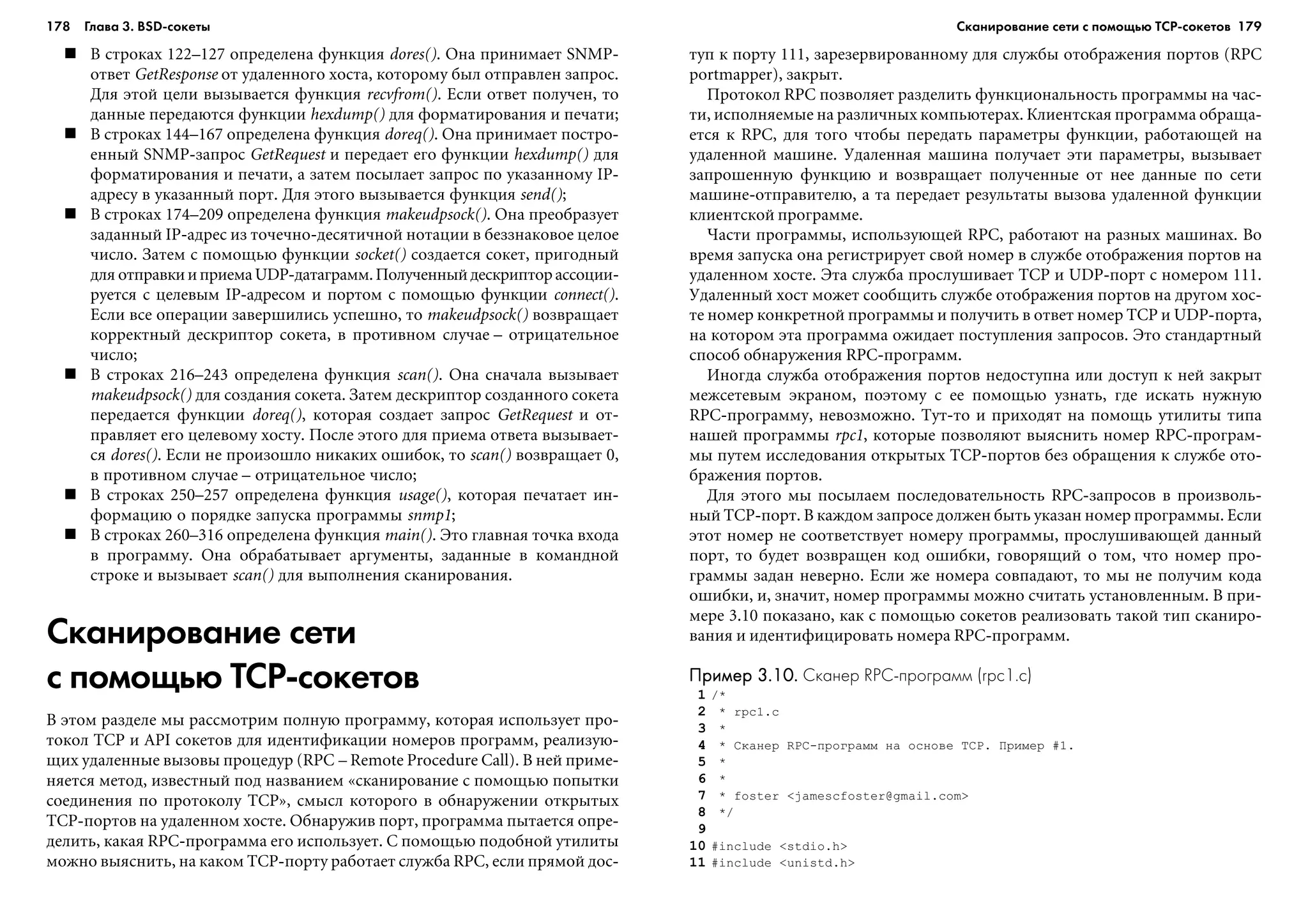 178 Глава 3. BSD сокеты 179
Â ñòðîêàõ 122–127 îïðåäåëåíà ôóíêöèÿ dores(). Îíà ïðèíèìàåò SNMP-
îòâåò GetResponse îò óäàëåííîãî õîñòà, êîòîðîìó áûë îòïðàâëåí çàïðîñ.
Äëÿ ýòîé öåëè âûçûâàåòñÿ ôóíêöèÿ recvfrom(). Åñëè îòâåò ïîëó÷åí, òî
äàííûå ïåðåäàþòñÿ ôóíêöèè hexdump() äëÿ ôîðìàòèðîâàíèÿ è ïå÷àòè;
Â ñòðîêàõ 144–167 îïðåäåëåíà ôóíêöèÿ doreq(). Îíà ïðèíèìàåò ïîñòðî-
åííûé SNMP-çàïðîñ GetRequest è ïåðåäàåò åãî ôóíêöèè hexdump() äëÿ
ôîðìàòèðîâàíèÿ è ïå÷àòè, à çàòåì ïîñûëàåò çàïðîñ ïî óêàçàííîìó IP-
àäðåñó â óêàçàííûé ïîðò. Äëÿ ýòîãî âûçûâàåòñÿ ôóíêöèÿ send();
Â ñòðîêàõ 174–209 îïðåäåëåíà ôóíêöèÿ makeudpsock(). Îíà ïðåîáðàçóåò
çàäàííûé IP-àäðåñ èç òî÷å÷íî-äåñÿòè÷íîé íîòàöèè â áåççíàêîâîå öåëîå
÷èñëî. Çàòåì ñ ïîìîùüþ ôóíêöèè socket() ñîçäàåòñÿ ñîêåò, ïðèãîäíûé
äëÿ îòïðàâêèèïðèåìàUDP-äàòàãðàìì.Ïîëó÷åííûéäåñêðèïòîðàññîöèè-
ðóåòñÿ ñ öåëåâûì IP-àäðåñîì è ïîðòîì ñ ïîìîùüþ ôóíêöèè connect().
Åñëè âñå îïåðàöèè çàâåðøèëèñü óñïåøíî, òî makeudpsock() âîçâðàùàåò
êîððåêòíûé äåñêðèïòîð ñîêåòà, â ïðîòèâíîì ñëó÷àå – îòðèöàòåëüíîå
÷èñëî;
Â ñòðîêàõ 216–243 îïðåäåëåíà ôóíêöèÿ scan(). Îíà ñíà÷àëà âûçûâàåò
makeudpsock() äëÿ ñîçäàíèÿ ñîêåòà. Çàòåì äåñêðèïòîð ñîçäàííîãî ñîêåòà
ïåðåäàåòñÿ ôóíêöèè doreq(), êîòîðàÿ ñîçäàåò çàïðîñ GetRequest è îò-
ïðàâëÿåò åãî öåëåâîìó õîñòó. Ïîñëå ýòîãî äëÿ ïðèåìà îòâåòà âûçûâàåò-
ñÿ dores(). Åñëè íå ïðîèçîøëî íèêàêèõ îøèáîê, òî scan() âîçâðàùàåò 0,
â ïðîòèâíîì ñëó÷àå – îòðèöàòåëüíîå ÷èñëî;
Â ñòðîêàõ 250–257 îïðåäåëåíà ôóíêöèÿ usage(), êîòîðàÿ ïå÷àòàåò èí-
ôîðìàöèþ î ïîðÿäêå çàïóñêà ïðîãðàììû snmp1;
Â ñòðîêàõ 260–316 îïðåäåëåíà ôóíêöèÿ main(). Ýòî ãëàâíàÿ òî÷êà âõîäà
â ïðîãðàììó. Îíà îáðàáàòûâàåò àðãóìåíòû, çàäàííûå â êîìàíäíîé
ñòðîêå è âûçûâàåò scan() äëÿ âûïîëíåíèÿ ñêàíèðîâàíèÿ.
Сканирование сети
с помощью TCP сокетов
Â ýòîì ðàçäåëå ìû ðàññìîòðèì ïîëíóþ ïðîãðàììó, êîòîðàÿ èñïîëüçóåò ïðî-
òîêîë TCP è API ñîêåòîâ äëÿ èäåíòèôèêàöèè íîìåðîâ ïðîãðàìì, ðåàëèçóþ-
ùèõ óäàëåííûå âûçîâû ïðîöåäóð (RPC – Remote Procedure Call). Â íåé ïðèìå-
íÿåòñÿ ìåòîä, èçâåñòíûé ïîä íàçâàíèåì «ñêàíèðîâàíèå ñ ïîìîùüþ ïîïûòêè
ñîåäèíåíèÿ ïî ïðîòîêîëó TCP», ñìûñë êîòîðîãî â îáíàðóæåíèè îòêðûòûõ
TCP-ïîðòîâ íà óäàëåííîì õîñòå. Îáíàðóæèâ ïîðò, ïðîãðàììà ïûòàåòñÿ îïðå-
äåëèòü, êàêàÿ RPC-ïðîãðàììà åãî èñïîëüçóåò. Ñ ïîìîùüþ ïîäîáíîé óòèëèòû
ìîæíî âûÿñíèòü, íà êàêîì TCP-ïîðòó ðàáîòàåò ñëóæáà RPC, åñëè ïðÿìîé äîñ-
òóï ê ïîðòó 111, çàðåçåðâèðîâàííîìó äëÿ ñëóæáû îòîáðàæåíèÿ ïîðòîâ (RPC
portmapper), çàêðûò.
Ïðîòîêîë RPC ïîçâîëÿåò ðàçäåëèòü ôóíêöèîíàëüíîñòü ïðîãðàììû íà ÷àñ-
òè, èñïîëíÿåìûå íà ðàçëè÷íûõ êîìïüþòåðàõ. Êëèåíòñêàÿ ïðîãðàììà îáðàùà-
åòñÿ ê RPC, äëÿ òîãî ÷òîáû ïåðåäàòü ïàðàìåòðû ôóíêöèè, ðàáîòàþùåé íà
óäàëåííîé ìàøèíå. Óäàëåííàÿ ìàøèíà ïîëó÷àåò ýòè ïàðàìåòðû, âûçûâàåò
çàïðîøåííóþ ôóíêöèþ è âîçâðàùàåò ïîëó÷åííûå îò íåå äàííûå ïî ñåòè
ìàøèíå-îòïðàâèòåëþ, à òà ïåðåäàåò ðåçóëüòàòû âûçîâà óäàëåííîé ôóíêöèè
êëèåíòñêîé ïðîãðàììå.
×àñòè ïðîãðàììû, èñïîëüçóþùåé RPC, ðàáîòàþò íà ðàçíûõ ìàøèíàõ. Âî
âðåìÿ çàïóñêà îíà ðåãèñòðèðóåò ñâîé íîìåð â ñëóæáå îòîáðàæåíèÿ ïîðòîâ íà
óäàëåííîì õîñòå. Ýòà ñëóæáà ïðîñëóøèâàåò TCP è UDP-ïîðò ñ íîìåðîì 111.
Óäàëåííûé õîñò ìîæåò ñîîáùèòü ñëóæáå îòîáðàæåíèÿ ïîðòîâ íà äðóãîì õîñ-
òå íîìåð êîíêðåòíîé ïðîãðàììû è ïîëó÷èòü â îòâåò íîìåð TCP è UDP-ïîðòà,
íà êîòîðîì ýòà ïðîãðàììà îæèäàåò ïîñòóïëåíèÿ çàïðîñîâ. Ýòî ñòàíäàðòíûé
ñïîñîá îáíàðóæåíèÿ RPC-ïðîãðàìì.
Èíîãäà ñëóæáà îòîáðàæåíèÿ ïîðòîâ íåäîñòóïíà èëè äîñòóï ê íåé çàêðûò
ìåæñåòåâûì ýêðàíîì, ïîýòîìó ñ åå ïîìîùüþ óçíàòü, ãäå èñêàòü íóæíóþ
RPC-ïðîãðàììó, íåâîçìîæíî. Òóò-òî è ïðèõîäÿò íà ïîìîùü óòèëèòû òèïà
íàøåé ïðîãðàììû rpc1, êîòîðûå ïîçâîëÿþò âûÿñíèòü íîìåð RPC-ïðîãðàì-
ìû ïóòåì èññëåäîâàíèÿ îòêðûòûõ TCP-ïîðòîâ áåç îáðàùåíèÿ ê ñëóæáå îòî-
áðàæåíèÿ ïîðòîâ.
Äëÿ ýòîãî ìû ïîñûëàåì ïîñëåäîâàòåëüíîñòü RPC-çàïðîñîâ â ïðîèçâîëü-
íûé TCP-ïîðò. Â êàæäîì çàïðîñå äîëæåí áûòü óêàçàí íîìåð ïðîãðàììû. Åñëè
ýòîò íîìåð íå ñîîòâåòñòâóåò íîìåðó ïðîãðàììû, ïðîñëóøèâàþùåé äàííûé
ïîðò, òî áóäåò âîçâðàùåí êîä îøèáêè, ãîâîðÿùèé î òîì, ÷òî íîìåð ïðî-
ãðàììû çàäàí íåâåðíî. Åñëè æå íîìåðà ñîâïàäàþò, òî ìû íå ïîëó÷èì êîäà
îøèáêè, è, çíà÷èò, íîìåð ïðîãðàììû ìîæíî ñ÷èòàòü óñòàíîâëåííûì. Â ïðè-
ìåðå 3.10 ïîêàçàíî, êàê ñ ïîìîùüþ ñîêåòîâ ðåàëèçîâàòü òàêîé òèï ñêàíèðî-
âàíèÿ è èäåíòèôèöèðîâàòü íîìåðà RPC-ïðîãðàìì.
Пример 3.10.Пример 3.10.Пример 3.10.Пример 3.10.Пример 3.10. Сканер RPC программ (rpc1.c)
1 /*
2 * rpc1.c
3 *
4 * Ñêàíåð RPC-ïðîãðàìì íà îñíîâå TCP. Ïðèìåð #1.
5 *
6 *
7 * foster <jamescfoster@gmail.com>
8 */
9
10 #include <stdio.h>
11 #include <unistd.h>
Сканирование сети с помощью ТСР сокетов
 