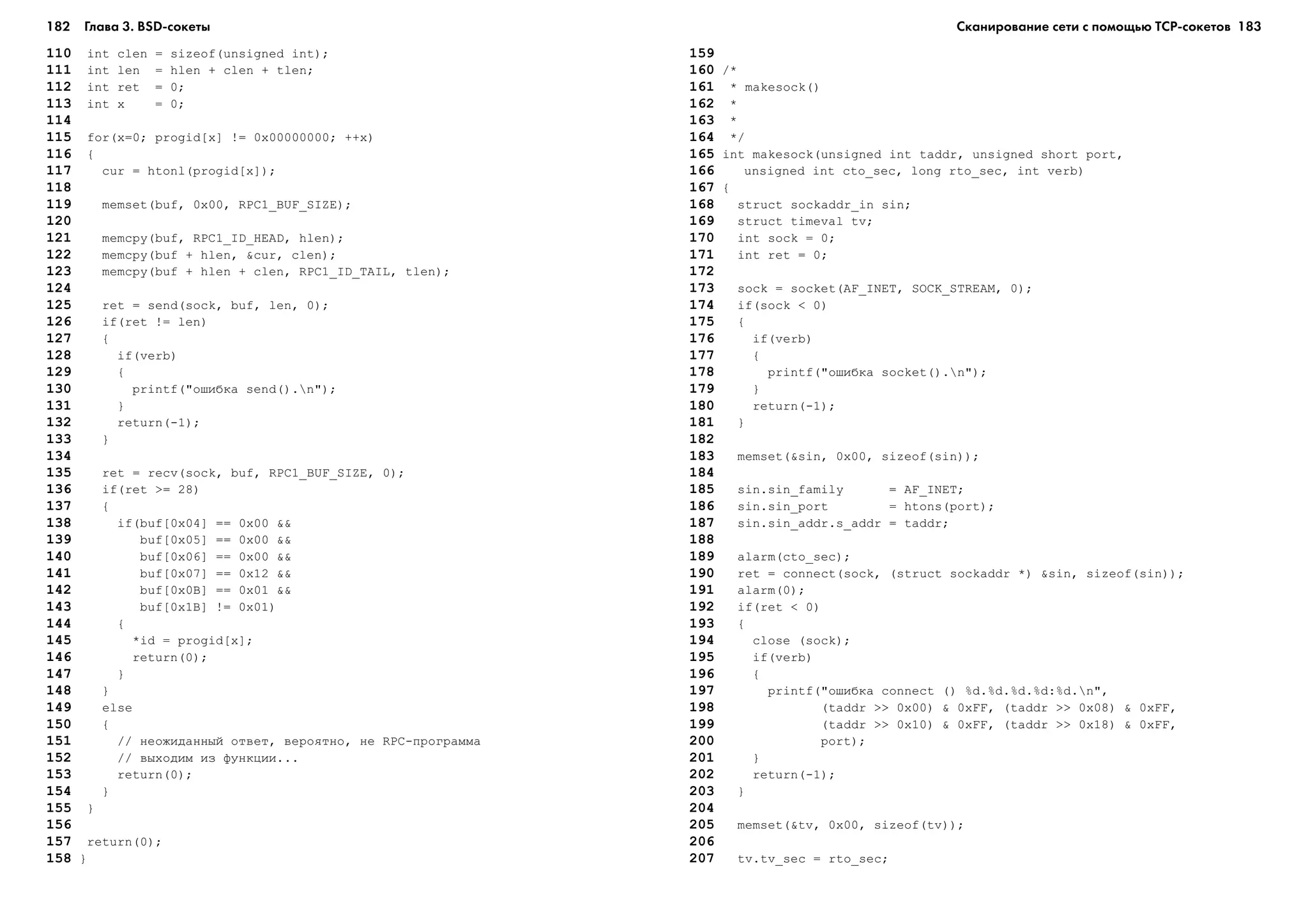 182 Глава 3. BSD сокеты 183
110 int clen = sizeof(unsigned int);
111 int len = hlen + clen + tlen;
112 int ret = 0;
113 int x = 0;
114
115 for(x=0; progid[x] != 0x00000000; ++x)
116 {
117 cur = htonl(progid[x]);
118
119 memset(buf, 0x00, RPC1_BUF_SIZE);
120
121 memcpy(buf, RPC1_ID_HEAD, hlen);
122 memcpy(buf + hlen, &cur, clen);
123 memcpy(buf + hlen + clen, RPC1_ID_TAIL, tlen);
124
125 ret = send(sock, buf, len, 0);
126 if(ret != len)
127 {
128 if(verb)
129 {
130 printf("îøèáêà send().n");
131 }
132 return(-1);
133 }
134
135 ret = recv(sock, buf, RPC1_BUF_SIZE, 0);
136 if(ret >= 28)
137 {
138 if(buf[0x04] == 0x00 &&
139 buf[0x05] == 0x00 &&
140 buf[0x06] == 0x00 &&
141 buf[0x07] == 0x12 &&
142 buf[0x0B] == 0x01 &&
143 buf[0x1B] != 0x01)
144 {
145 *id = progid[x];
146 return(0);
147 }
148 }
149 else
150 {
151 // íåîæèäàííûé îòâåò, âåðîÿòíî, íå RPC-ïðîãðàììà
152 // âûõîäèì èç ôóíêöèè...
153 return(0);
154 }
155 }
156
157 return(0);
158 }
159
160 /*
161 * makesock()
162 *
163 *
164 */
165 int makesock(unsigned int taddr, unsigned short port,
166 unsigned int cto_sec, long rto_sec, int verb)
167 {
168 struct sockaddr_in sin;
169 struct timeval tv;
170 int sock = 0;
171 int ret = 0;
172
173 sock = socket(AF_INET, SOCK_STREAM, 0);
174 if(sock < 0)
175 {
176 if(verb)
177 {
178 printf("îøèáêà socket().n");
179 }
180 return(-1);
181 }
182
183 memset(&sin, 0x00, sizeof(sin));
184
185 sin.sin_family = AF_INET;
186 sin.sin_port = htons(port);
187 sin.sin_addr.s_addr = taddr;
188
189 alarm(cto_sec);
190 ret = connect(sock, (struct sockaddr *) &sin, sizeof(sin));
191 alarm(0);
192 if(ret < 0)
193 {
194 close (sock);
195 if(verb)
196 {
197 printf("îøèáêà connect () %d.%d.%d.%d:%d.n",
198 (taddr >> 0x00) & 0xFF, (taddr >> 0x08) & 0xFF,
199 (taddr >> 0x10) & 0xFF, (taddr >> 0x18) & 0xFF,
200 port);
201 }
202 return(-1);
203 }
204
205 memset(&tv, 0x00, sizeof(tv));
206
207 tv.tv_sec = rto_sec;
Сканирование сети с помощью ТСР сокетов
 
