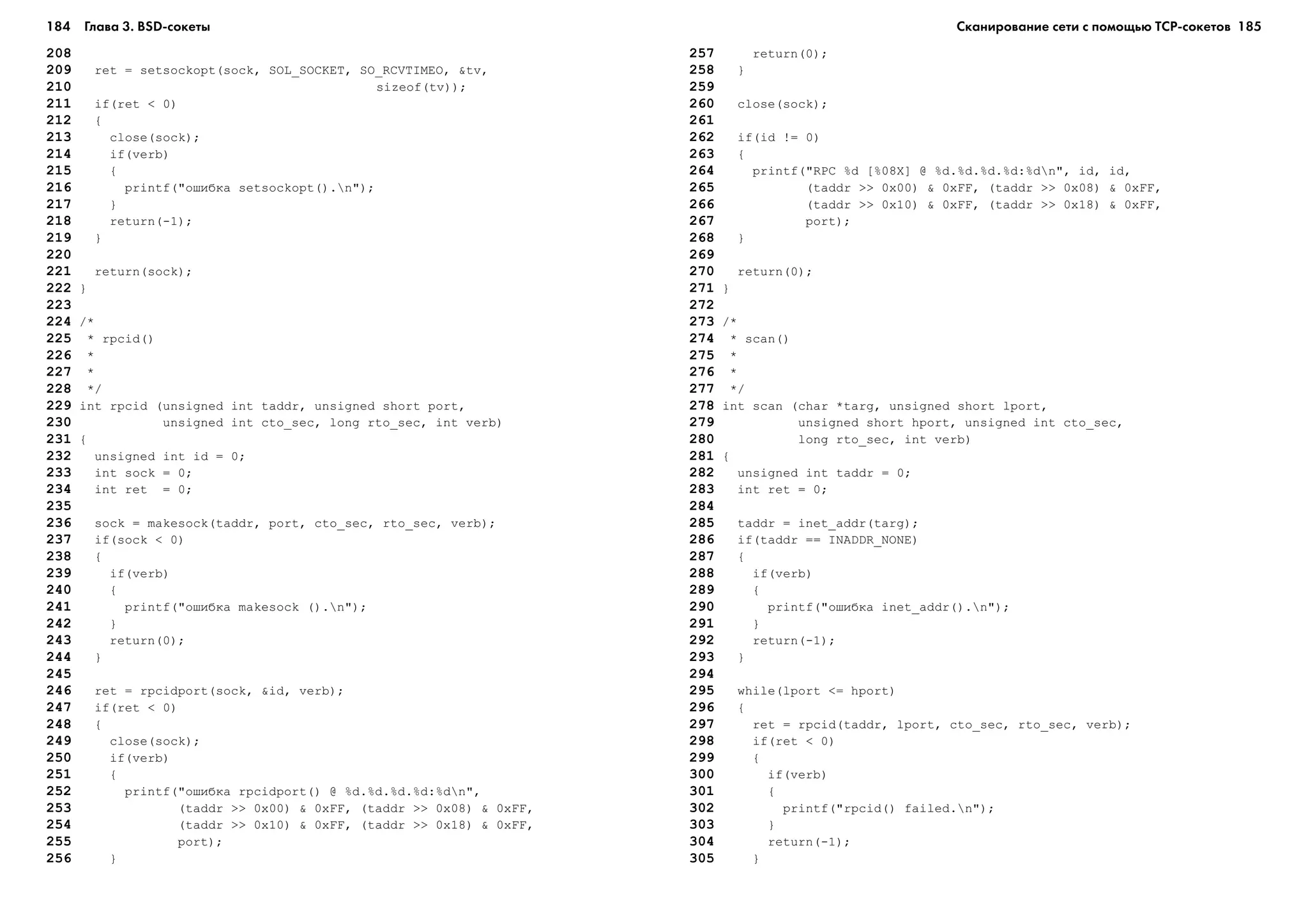 184 Глава 3. BSD сокеты 185
208
209 ret = setsockopt(sock, SOL_SOCKET, SO_RCVTIMEO, &tv,
210 sizeof(tv));
211 if(ret < 0)
212 {
213 close(sock);
214 if(verb)
215 {
216 printf("îøèáêà setsockopt().n");
217 }
218 return(-1);
219 }
220
221 return(sock);
222 }
223
224 /*
225 * rpcid()
226 *
227 *
228 */
229 int rpcid (unsigned int taddr, unsigned short port,
230 unsigned int cto_sec, long rto_sec, int verb)
231 {
232 unsigned int id = 0;
233 int sock = 0;
234 int ret = 0;
235
236 sock = makesock(taddr, port, cto_sec, rto_sec, verb);
237 if(sock < 0)
238 {
239 if(verb)
240 {
241 printf("îøèáêà makesock ().n");
242 }
243 return(0);
244 }
245
246 ret = rpcidport(sock, &id, verb);
247 if(ret < 0)
248 {
249 close(sock);
250 if(verb)
251 {
252 printf("îøèáêà rpcidport() @ %d.%d.%d.%d:%dn",
253 (taddr >> 0x00) & 0xFF, (taddr >> 0x08) & 0xFF,
254 (taddr >> 0x10) & 0xFF, (taddr >> 0x18) & 0xFF,
255 port);
256 }
257 return(0);
258 }
259
260 close(sock);
261
262 if(id != 0)
263 {
264 printf("RPC %d [%08X] @ %d.%d.%d.%d:%dn", id, id,
265 (taddr >> 0x00) & 0xFF, (taddr >> 0x08) & 0xFF,
266 (taddr >> 0x10) & 0xFF, (taddr >> 0x18) & 0xFF,
267 port);
268 }
269
270 return(0);
271 }
272
273 /*
274 * scan()
275 *
276 *
277 */
278 int scan (char *targ, unsigned short lport,
279 unsigned short hport, unsigned int cto_sec,
280 long rto_sec, int verb)
281 {
282 unsigned int taddr = 0;
283 int ret = 0;
284
285 taddr = inet_addr(targ);
286 if(taddr == INADDR_NONE)
287 {
288 if(verb)
289 {
290 printf("îøèáêà inet_addr().n");
291 }
292 return(-1);
293 }
294
295 while(lport <= hport)
296 {
297 ret = rpcid(taddr, lport, cto_sec, rto_sec, verb);
298 if(ret < 0)
299 {
300 if(verb)
301 {
302 printf("rpcid() failed.n");
303 }
304 return(-1);
305 }
Сканирование сети с помощью ТСР сокетов
 