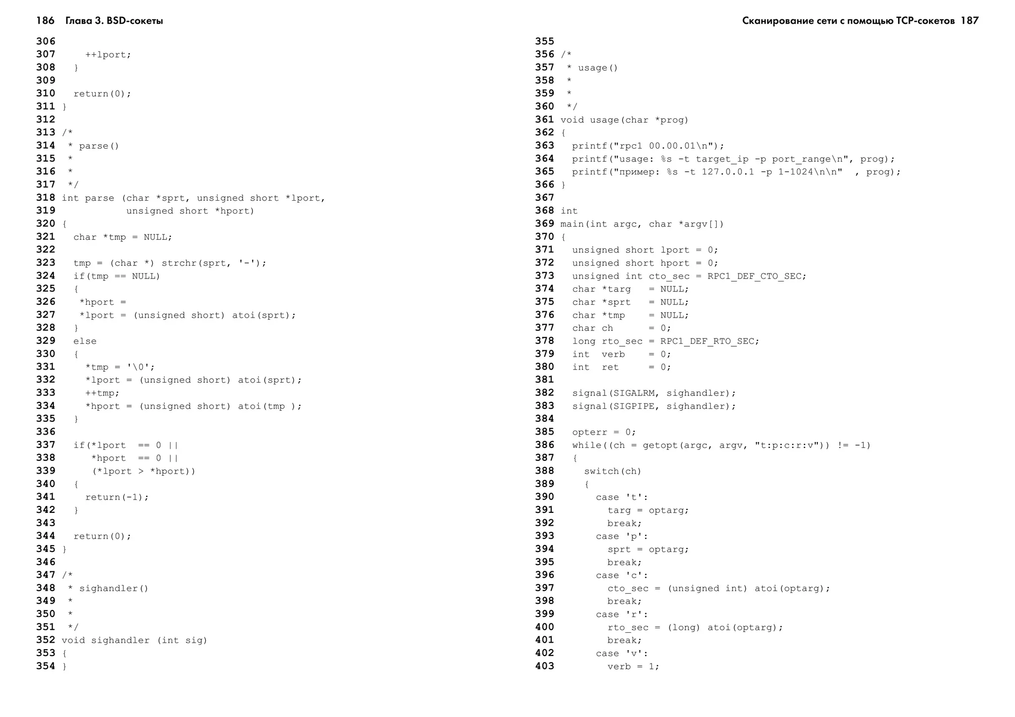 186 Глава 3. BSD сокеты 187
306
307 ++lport;
308 }
309
310 return(0);
311 }
312
313 /*
314 * parse()
315 *
316 *
317 */
318 int parse (char *sprt, unsigned short *lport,
319 unsigned short *hport)
320 {
321 char *tmp = NULL;
322
323 tmp = (char *) strchr(sprt, '-');
324 if(tmp == NULL)
325 {
326 *hport =
327 *lport = (unsigned short) atoi(sprt);
328 }
329 else
330 {
331 *tmp = '0';
332 *lport = (unsigned short) atoi(sprt);
333 ++tmp;
334 *hport = (unsigned short) atoi(tmp );
335 }
336
337 if(*lport == 0 ||
338 *hport == 0 ||
339 (*lport > *hport))
340 {
341 return(-1);
342 }
343
344 return(0);
345 }
346
347 /*
348 * sighandler()
349 *
350 *
351 */
352 void sighandler (int sig)
353 {
354 }
355
356 /*
357 * usage()
358 *
359 *
360 */
361 void usage(char *prog)
362 {
363 printf("rpc1 00.00.01n");
364 printf("usage: %s -t target_ip -p port_rangen", prog);
365 printf("ïðèìåð: %s -t 127.0.0.1 -p 1-1024nn" , prog);
366 }
367
368 int
369 main(int argc, char *argv[])
370 {
371 unsigned short lport = 0;
372 unsigned short hport = 0;
373 unsigned int cto_sec = RPC1_DEF_CTO_SEC;
374 char *targ = NULL;
375 char *sprt = NULL;
376 char *tmp = NULL;
377 char ch = 0;
378 long rto_sec = RPC1_DEF_RTO_SEC;
379 int verb = 0;
380 int ret = 0;
381
382 signal(SIGALRM, sighandler);
383 signal(SIGPIPE, sighandler);
384
385 opterr = 0;
386 while((ch = getopt(argc, argv, "t:p:c:r:v")) != -1)
387 {
388 switch(ch)
389 {
390 case 't':
391 targ = optarg;
392 break;
393 case 'p':
394 sprt = optarg;
395 break;
396 case 'c':
397 cto_sec = (unsigned int) atoi(optarg);
398 break;
399 case 'r':
400 rto_sec = (long) atoi(optarg);
401 break;
402 case 'v':
403 verb = 1;
Сканирование сети с помощью ТСР сокетов
 