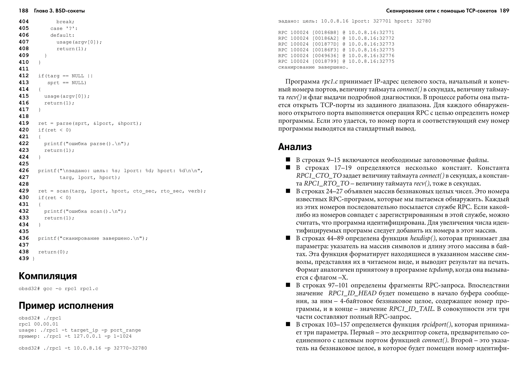 188 Глава 3. BSD сокеты 189
404 break;
405 case '?':
406 default:
407 usage(argv[0]);
408 return(1);
409 }
410 }
411
412 if(targ == NULL ||
413 sprt == NULL)
414 {
415 usage(argv[0]);
416 return(1);
417 }
418
419 ret = parse(sprt, &lport, &hport);
420 if(ret < 0)
421 {
422 printf("îøèáêà parse().n");
423 return(1);
424 }
425
426 printf("nçàäàíî: öåëü: %s; lport: %d; hport: %dnn",
427 targ, lport, hport);
428
429 ret = scan(targ, lport, hport, cto_sec, rto_sec, verb);
430 if(ret < 0)
431 {
432 printf("îøèáêà scan().n");
433 return(1);
434 }
435
436 printf("ñêàíèðîâàíèå çàâåðøåíî.n");
437
438 return(0);
439 }
Компиляция
obsd32# gcc -o rpc1 rpc1.c
Пример исполнения
obsd32# ./rpc1
rpc1 00.00.01
usage: ./rpc1 -t target_ip -p port_range
ïðèìåð: ./rpc1 -t 127.0.0.1 -p 1-1024
obsd32# ./rpc1 -t 10.0.8.16 -p 32770-32780
çàäàíî: öåëü: 10.0.8.16 lport: 32770l hport: 32780
RPC 100024 [00186B8] @ 10.0.8.16:32771
RPC 100024 [00186A2] @ 10.0.8.16:32772
RPC 100024 [001877D] @ 10.0.8.16:32773
RPC 100024 [00186F3] @ 10.0.8.16:32775
RPC 100024 [0049636] @ 10.0.8.16:32776
RPC 100024 [0018799] @ 10.0.8.16:32775
ñêàíèðîâàíèå çàâåðøåíî.
Ïðîãðàììà rpc1.c ïðèíèìàåò IP-àäðåñ öåëåâîãî õîñòà, íà÷àëüíûé è êîíå÷-
íûé íîìåðà ïîðòîâ, âåëè÷èíó òàéìàóòà connect() â ñåêóíäàõ, âåëè÷èíó òàéìàó-
òà recv() è ôëàã âûäà÷è ïîäðîáíîé äèàãíîñòèêè. Â ïðîöåññå ðàáîòû îíà ïûòà-
åòñÿ îòêðûòü TCP-ïîðòû èç çàäàííîãî äèàïàçîíà. Äëÿ êàæäîãî îáíàðóæåí-
íîãî îòêðûòîãî ïîðòà âûïîëíÿåòñÿ îïåðàöèÿ RPC ñ öåëüþ îïðåäåëèòü íîìåð
ïðîãðàììû. Åñëè ýòî óäàåòñÿ, òî íîìåð ïîðòà è ñîîòâåòñòâóþùèé åìó íîìåð
ïðîãðàììû âûâîäÿòñÿ íà ñòàíäàðòíûé âûâîä.
Анализ
Â ñòðîêàõ 9–15 âêëþ÷àþòñÿ íåîáõîäèìûå çàãîëîâî÷íûå ôàéëû.
Â ñòðîêàõ 17–19 îïðåäåëÿþòñÿ íåñêîëüêî êîíñòàíò. Êîíñòàíòà
RPC1_CTO_TO çàäàåò âåëè÷èíó òàéìàóòà connect() â ñåêóíäàõ, à êîíñòàí-
òà RPC1_RTO_TO – âåëè÷èíó òàéìàóòà recv(), òîæå â ñåêóíäàõ.
Â ñòðîêàõ 24–27 îáúÿâëåí ìàññèâ áåççíàêîâûõ öåëûõ ÷èñåë. Ýòî íîìåðà
èçâåñòíûõ RPC-ïðîãðàìì, êîòîðûå ìû ïûòàåìñÿ îáíàðóæèòü. Êàæäûé
èç ýòèõ íîìåðîâ ïîñëåäîâàòåëüíî ïîñûëàåòñÿ ñëóæáå RPC. Åñëè êàêîé-
ëèáî èç íîìåðîâ ñîâïàäåò ñ çàðåãèñòðèðîâàííûì â ýòîé ñëóæáå, ìîæíî
ñ÷èòàòü, ÷òî ïðîãðàììà èäåíòèôèöèðîâàíà. Äëÿ óâåëè÷åíèÿ ÷èñëà èäåí-
òèôèöèðóåìûõ ïðîãðàìì ñëåäóåò äîáàâèòü èõ íîìåðà â ýòîò ìàññèâ.
Â ñòðîêàõ 44–89 îïðåäåëåíà ôóíêöèÿ hexdisp(), êîòîðàÿ ïðèíèìàåò äâà
ïàðàìåòðà: óêàçàòåëü íà ìàññèâ ñèìâîëîâ è äëèíó ýòîãî ìàññèâà â áàé-
òàõ. Ýòà ôóíêöèÿ ôîðìàòèðóåò íàõîäÿùèåñÿ â óêàçàííîì ìàññèâå ñèì-
âîëû, ïðåäñòàâëÿÿ èõ â ÷èòàåìîì âèäå, è âûâîäèò ðåçóëüòàò íà ïå÷àòü.
Ôîðìàò àíàëîãè÷åí ïðèíÿòîìó â ïðîãðàììå tcpdump, êîãäà îíà âûçûâà-
åòñÿ ñ ôëàãîì –X.
Â ñòðîêàõ 97–101 îïðåäåëåíû ôðàãìåíòû RPC-çàïðîñà. Âïîñëåäñòâèè
çíà÷åíèå RPC1_ID_HEAD áóäåò ïîìåùåíî â íà÷àëî áóôåðà ñîîáùå-
íèÿ, çà íèì – 4-áàéòîâîå áåççíàêîâîå öåëîå, ñîäåðæàùåå íîìåð ïðî-
ãðàììû, è â êîíöå – çíà÷åíèå RPC1_ID_TAIL. Â ñîâîêóïíîñòè ýòè òðè
÷àñòè ñîñòàâëÿþò ïîëíûé RPC-çàïðîñ.
Â ñòðîêàõ 103–157 îïðåäåëÿåòñÿ ôóíêöèÿ rpcidport(), êîòîðàÿ ïðèíèìà-
åò òðè ïàðàìåòðà. Ïåðâûé – ýòî äåñêðèïòîð ñîêåòà, ïðåäâàðèòåëüíî ñî-
åäèíåííîãî ñ öåëåâûì ïîðòîì ôóíêöèåé connect(). Âòîðîé – ýòî óêàçà-
òåëü íà áåççíàêîâîå öåëîå, â êîòîðîå áóäåò ïîìåùåí íîìåð èäåíòèôè-
Сканирование сети с помощью ТСР сокетов
 