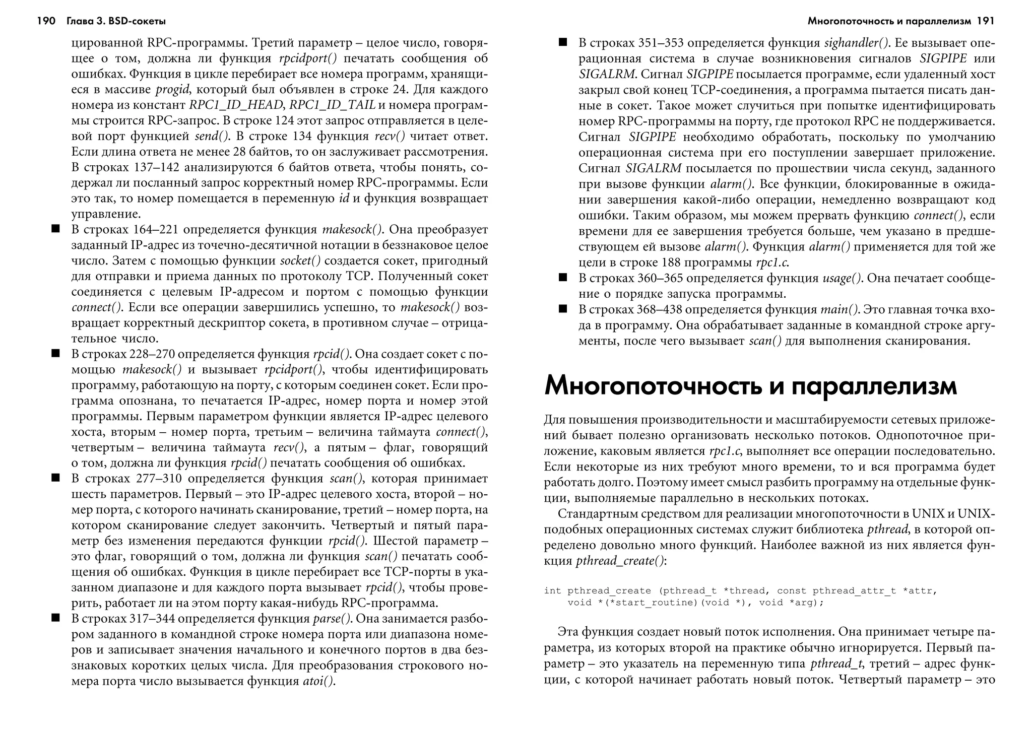 190 Глава 3. BSD сокеты 191
öèðîâàííîé RPC-ïðîãðàììû. Òðåòèé ïàðàìåòð – öåëîå ÷èñëî, ãîâîðÿ-
ùåå î òîì, äîëæíà ëè ôóíêöèÿ rpcidport() ïå÷àòàòü ñîîáùåíèÿ îá
îøèáêàõ. Ôóíêöèÿ â öèêëå ïåðåáèðàåò âñå íîìåðà ïðîãðàìì, õðàíÿùè-
åñÿ â ìàññèâå progid, êîòîðûé áûë îáúÿâëåí â ñòðîêå 24. Äëÿ êàæäîãî
íîìåðà èç êîíñòàíò RPC1_ID_HEAD, RPC1_ID_TAIL è íîìåðà ïðîãðàì-
ìû ñòðîèòñÿ RPC-çàïðîñ. Â ñòðîêå 124 ýòîò çàïðîñ îòïðàâëÿåòñÿ â öåëå-
âîé ïîðò ôóíêöèåé send(). Â ñòðîêå 134 ôóíêöèÿ recv() ÷èòàåò îòâåò.
Åñëè äëèíà îòâåòà íå ìåíåå 28 áàéòîâ, òî îí çàñëóæèâàåò ðàññìîòðåíèÿ.
Â ñòðîêàõ 137–142 àíàëèçèðóþòñÿ 6 áàéòîâ îòâåòà, ÷òîáû ïîíÿòü, ñî-
äåðæàë ëè ïîñëàííûé çàïðîñ êîððåêòíûé íîìåð RPC-ïðîãðàììû. Åñëè
ýòî òàê, òî íîìåð ïîìåùàåòñÿ â ïåðåìåííóþ id è ôóíêöèÿ âîçâðàùàåò
óïðàâëåíèå.
Â ñòðîêàõ 164–221 îïðåäåëÿåòñÿ ôóíêöèÿ makesock(). Îíà ïðåîáðàçóåò
çàäàííûé IP-àäðåñ èç òî÷å÷íî-äåñÿòè÷íîé íîòàöèè â áåççíàêîâîå öåëîå
÷èñëî. Çàòåì ñ ïîìîùüþ ôóíêöèè socket() ñîçäàåòñÿ ñîêåò, ïðèãîäíûé
äëÿ îòïðàâêè è ïðèåìà äàííûõ ïî ïðîòîêîëó TCP. Ïîëó÷åííûé ñîêåò
ñîåäèíÿåòñÿ ñ öåëåâûì IP-àäðåñîì è ïîðòîì ñ ïîìîùüþ ôóíêöèè
connect(). Åñëè âñå îïåðàöèè çàâåðøèëèñü óñïåøíî, òî makesock() âîç-
âðàùàåò êîððåêòíûé äåñêðèïòîð ñîêåòà, â ïðîòèâíîì ñëó÷àå – îòðèöà-
òåëüíîå ÷èñëî.
Â ñòðîêàõ 228–270 îïðåäåëÿåòñÿ ôóíêöèÿ rpcid(). Îíà ñîçäàåò ñîêåò ñ ïî-
ìîùüþ makesock() è âûçûâàåò rpcidport(), ÷òîáû èäåíòèôèöèðîâàòü
ïðîãðàììó, ðàáîòàþùóþ íà ïîðòó, ñ êîòîðûì ñîåäèíåí ñîêåò. Åñëè ïðî-
ãðàììà îïîçíàíà, òî ïå÷àòàåòñÿ IP-àäðåñ, íîìåð ïîðòà è íîìåð ýòîé
ïðîãðàììû. Ïåðâûì ïàðàìåòðîì ôóíêöèè ÿâëÿåòñÿ IP-àäðåñ öåëåâîãî
õîñòà, âòîðûì – íîìåð ïîðòà, òðåòüèì – âåëè÷èíà òàéìàóòà connect(),
÷åòâåðòûì – âåëè÷èíà òàéìàóòà recv(), à ïÿòûì – ôëàã, ãîâîðÿùèé
î òîì, äîëæíà ëè ôóíêöèÿ rpcid() ïå÷àòàòü ñîîáùåíèÿ îá îøèáêàõ.
Â ñòðîêàõ 277–310 îïðåäåëÿåòñÿ ôóíêöèÿ scan(), êîòîðàÿ ïðèíèìàåò
øåñòü ïàðàìåòðîâ. Ïåðâûé – ýòî IP-àäðåñ öåëåâîãî õîñòà, âòîðîé – íî-
ìåð ïîðòà, ñ êîòîðîãî íà÷èíàòü ñêàíèðîâàíèå, òðåòèé – íîìåð ïîðòà, íà
êîòîðîì ñêàíèðîâàíèå ñëåäóåò çàêîí÷èòü. ×åòâåðòûé è ïÿòûé ïàðà-
ìåòð áåç èçìåíåíèÿ ïåðåäàþòñÿ ôóíêöèè rpcid(). Øåñòîé ïàðàìåòð –
ýòî ôëàã, ãîâîðÿùèé î òîì, äîëæíà ëè ôóíêöèÿ scan() ïå÷àòàòü ñîîá-
ùåíèÿ îá îøèáêàõ. Ôóíêöèÿ â öèêëå ïåðåáèðàåò âñå TCP-ïîðòû â óêà-
çàííîì äèàïàçîíå è äëÿ êàæäîãî ïîðòà âûçûâàåò rpcid(), ÷òîáû ïðîâå-
ðèòü, ðàáîòàåò ëè íà ýòîì ïîðòó êàêàÿ-íèáóäü RPC-ïðîãðàììà.
Â ñòðîêàõ 317–344 îïðåäåëÿåòñÿ ôóíêöèÿ parse(). Îíà çàíèìàåòñÿ ðàçáî-
ðîì çàäàííîãî â êîìàíäíîé ñòðîêå íîìåðà ïîðòà èëè äèàïàçîíà íîìå-
ðîâ è çàïèñûâàåò çíà÷åíèÿ íà÷àëüíîãî è êîíå÷íîãî ïîðòîâ â äâà áåç-
çíàêîâûõ êîðîòêèõ öåëûõ ÷èñëà. Äëÿ ïðåîáðàçîâàíèÿ ñòðîêîâîãî íî-
ìåðà ïîðòà ÷èñëî âûçûâàåòñÿ ôóíêöèÿ atoi().
Â ñòðîêàõ 351–353 îïðåäåëÿåòñÿ ôóíêöèÿ sighandler(). Åå âûçûâàåò îïå-
ðàöèîííàÿ ñèñòåìà â ñëó÷àå âîçíèêíîâåíèÿ ñèãíàëîâ SIGPIPE èëè
SIGALRM. Ñèãíàë SIGPIPE ïîñûëàåòñÿ ïðîãðàììå, åñëè óäàëåííûé õîñò
çàêðûë ñâîé êîíåö TCP-ñîåäèíåíèÿ, à ïðîãðàììà ïûòàåòñÿ ïèñàòü äàí-
íûå â ñîêåò. Òàêîå ìîæåò ñëó÷èòüñÿ ïðè ïîïûòêå èäåíòèôèöèðîâàòü
íîìåð RPC-ïðîãðàììû íà ïîðòó, ãäå ïðîòîêîë RPC íå ïîääåðæèâàåòñÿ.
Ñèãíàë SIGPIPE íåîáõîäèìî îáðàáîòàòü, ïîñêîëüêó ïî óìîë÷àíèþ
îïåðàöèîííàÿ ñèñòåìà ïðè åãî ïîñòóïëåíèè çàâåðøàåò ïðèëîæåíèå.
Ñèãíàë SIGALRM ïîñûëàåòñÿ ïî ïðîøåñòâèè ÷èñëà ñåêóíä, çàäàííîãî
ïðè âûçîâå ôóíêöèè alarm(). Âñå ôóíêöèè, áëîêèðîâàííûå â îæèäà-
íèè çàâåðøåíèÿ êàêîé-ëèáî îïåðàöèè, íåìåäëåííî âîçâðàùàþò êîä
îøèáêè. Òàêèì îáðàçîì, ìû ìîæåì ïðåðâàòü ôóíêöèþ connect(), åñëè
âðåìåíè äëÿ åå çàâåðøåíèÿ òðåáóåòñÿ áîëüøå, ÷åì óêàçàíî â ïðåäøå-
ñòâóþùåì åé âûçîâå alarm(). Ôóíêöèÿ alarm() ïðèìåíÿåòñÿ äëÿ òîé æå
öåëè â ñòðîêå 188 ïðîãðàììû rpc1.c.
Â ñòðîêàõ 360–365 îïðåäåëÿåòñÿ ôóíêöèÿ usage(). Îíà ïå÷àòàåò ñîîáùå-
íèå î ïîðÿäêå çàïóñêà ïðîãðàììû.
Â ñòðîêàõ 368–438 îïðåäåëÿåòñÿ ôóíêöèÿ main(). Ýòî ãëàâíàÿ òî÷êà âõî-
äà â ïðîãðàììó. Îíà îáðàáàòûâàåò çàäàííûå â êîìàíäíîé ñòðîêå àðãó-
ìåíòû, ïîñëå ÷åãî âûçûâàåò scan() äëÿ âûïîëíåíèÿ ñêàíèðîâàíèÿ.
Многопоточность и параллелизм
Äëÿ ïîâûøåíèÿ ïðîèçâîäèòåëüíîñòè è ìàñøòàáèðóåìîñòè ñåòåâûõ ïðèëîæå-
íèé áûâàåò ïîëåçíî îðãàíèçîâàòü íåñêîëüêî ïîòîêîâ. Îäíîïîòî÷íîå ïðè-
ëîæåíèå, êàêîâûì ÿâëÿåòñÿ rpc1.c, âûïîëíÿåò âñå îïåðàöèè ïîñëåäîâàòåëüíî.
Åñëè íåêîòîðûå èç íèõ òðåáóþò ìíîãî âðåìåíè, òî è âñÿ ïðîãðàììà áóäåò
ðàáîòàòü äîëãî. Ïîýòîìó èìååò ñìûñë ðàçáèòü ïðîãðàììó íà îòäåëüíûå ôóíê-
öèè, âûïîëíÿåìûå ïàðàëëåëüíî â íåñêîëüêèõ ïîòîêàõ.
Ñòàíäàðòíûì ñðåäñòâîì äëÿ ðåàëèçàöèè ìíîãîïîòî÷íîñòè â UNIX è UNIX-
ïîäîáíûõ îïåðàöèîííûõ ñèñòåìàõ ñëóæèò áèáëèîòåêà pthread, â êîòîðîé îï-
ðåäåëåíî äîâîëüíî ìíîãî ôóíêöèé. Íàèáîëåå âàæíîé èç íèõ ÿâëÿåòñÿ ôóí-
êöèÿ pthread_create():
int pthread_create (pthread_t *thread, const pthread_attr_t *attr,
void *(*start_routine)(void *), void *arg);
Ýòà ôóíêöèÿ ñîçäàåò íîâûé ïîòîê èñïîëíåíèÿ. Îíà ïðèíèìàåò ÷åòûðå ïà-
ðàìåòðà, èç êîòîðûõ âòîðîé íà ïðàêòèêå îáû÷íî èãíîðèðóåòñÿ. Ïåðâûé ïà-
ðàìåòð – ýòî óêàçàòåëü íà ïåðåìåííóþ òèïà pthread_t, òðåòèé – àäðåñ ôóíê-
öèè, ñ êîòîðîé íà÷èíàåò ðàáîòàòü íîâûé ïîòîê. ×åòâåðòûé ïàðàìåòð – ýòî
Многопоточность и параллелизм
 