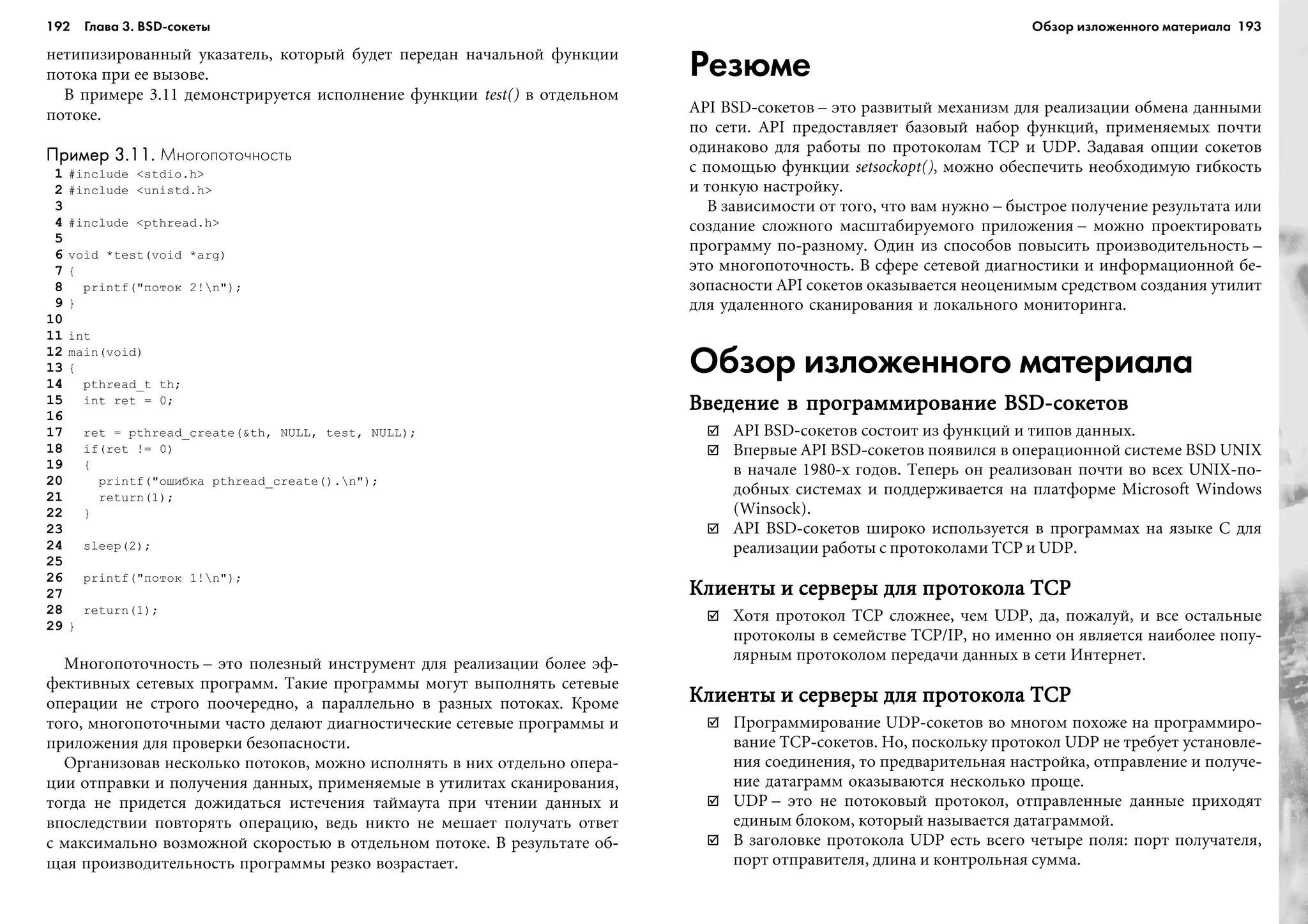 192 Глава 3. BSD сокеты 193
íåòèïèçèðîâàííûé óêàçàòåëü, êîòîðûé áóäåò ïåðåäàí íà÷àëüíîé ôóíêöèè
ïîòîêà ïðè åå âûçîâå.
Â ïðèìåðå 3.11 äåìîíñòðèðóåòñÿ èñïîëíåíèå ôóíêöèè test() â îòäåëüíîì
ïîòîêå.
Пример 3.11.Пример 3.11.Пример 3.11.Пример 3.11.Пример 3.11. Многопоточность
1 #include <stdio.h>
2 #include <unistd.h>
3
4 #include <pthread.h>
5
6 void *test(void *arg)
7 {
8 printf("ïîòîê 2!n");
9 }
10
11 int
12 main(void)
13 {
14 pthread_t th;
15 int ret = 0;
16
17 ret = pthread_create(&th, NULL, test, NULL);
18 if(ret != 0)
19 {
20 printf("îøèáêà pthread_create().n");
21 return(1);
22 }
23
24 sleep(2);
25
26 printf("ïîòîê 1!n");
27
28 return(1);
29 }
Ìíîãîïîòî÷íîñòü – ýòî ïîëåçíûé èíñòðóìåíò äëÿ ðåàëèçàöèè áîëåå ýô-
ôåêòèâíûõ ñåòåâûõ ïðîãðàìì. Òàêèå ïðîãðàììû ìîãóò âûïîëíÿòü ñåòåâûå
îïåðàöèè íå ñòðîãî ïîî÷åðåäíî, à ïàðàëëåëüíî â ðàçíûõ ïîòîêàõ. Êðîìå
òîãî, ìíîãîïîòî÷íûìè ÷àñòî äåëàþò äèàãíîñòè÷åñêèå ñåòåâûå ïðîãðàììû è
ïðèëîæåíèÿ äëÿ ïðîâåðêè áåçîïàñíîñòè.
Îðãàíèçîâàâ íåñêîëüêî ïîòîêîâ, ìîæíî èñïîëíÿòü â íèõ îòäåëüíî îïåðà-
öèè îòïðàâêè è ïîëó÷åíèÿ äàííûõ, ïðèìåíÿåìûå â óòèëèòàõ ñêàíèðîâàíèÿ,
òîãäà íå ïðèäåòñÿ äîæèäàòüñÿ èñòå÷åíèÿ òàéìàóòà ïðè ÷òåíèè äàííûõ è
âïîñëåäñòâèè ïîâòîðÿòü îïåðàöèþ, âåäü íèêòî íå ìåøàåò ïîëó÷àòü îòâåò
ñ ìàêñèìàëüíî âîçìîæíîé ñêîðîñòüþ â îòäåëüíîì ïîòîêå. Â ðåçóëüòàòå îá-
ùàÿ ïðîèçâîäèòåëüíîñòü ïðîãðàììû ðåçêî âîçðàñòàåò.
Резюме
API BSD-ñîêåòîâ – ýòî ðàçâèòûé ìåõàíèçì äëÿ ðåàëèçàöèè îáìåíà äàííûìè
ïî ñåòè. API ïðåäîñòàâëÿåò áàçîâûé íàáîð ôóíêöèé, ïðèìåíÿåìûõ ïî÷òè
îäèíàêîâî äëÿ ðàáîòû ïî ïðîòîêîëàì TCP è UDP. Çàäàâàÿ îïöèè ñîêåòîâ
ñ ïîìîùüþ ôóíêöèè setsockopt(), ìîæíî îáåñïå÷èòü íåîáõîäèìóþ ãèáêîñòü
è òîíêóþ íàñòðîéêó.
Â çàâèñèìîñòè îò òîãî, ÷òî âàì íóæíî – áûñòðîå ïîëó÷åíèå ðåçóëüòàòà èëè
ñîçäàíèå ñëîæíîãî ìàñøòàáèðóåìîãî ïðèëîæåíèÿ – ìîæíî ïðîåêòèðîâàòü
ïðîãðàììó ïî-ðàçíîìó. Îäèí èç ñïîñîáîâ ïîâûñèòü ïðîèçâîäèòåëüíîñòü –
ýòî ìíîãîïîòî÷íîñòü. Â ñôåðå ñåòåâîé äèàãíîñòèêè è èíôîðìàöèîííîé áå-
çîïàñíîñòè API ñîêåòîâ îêàçûâàåòñÿ íåîöåíèìûì ñðåäñòâîì ñîçäàíèÿ óòèëèò
äëÿ óäàëåííîãî ñêàíèðîâàíèÿ è ëîêàëüíîãî ìîíèòîðèíãà.
Обзор изложенного материала
Ââåäåíèå â ïðîãðàììèðîâàíèå BSD-ñîêåòîâÂâåäåíèå â ïðîãðàììèðîâàíèå BSD-ñîêåòîâÂâåäåíèå â ïðîãðàììèðîâàíèå BSD-ñîêåòîâÂâåäåíèå â ïðîãðàììèðîâàíèå BSD-ñîêåòîâÂâåäåíèå â ïðîãðàììèðîâàíèå BSD-ñîêåòîâ
API BSD-ñîêåòîâ ñîñòîèò èç ôóíêöèé è òèïîâ äàííûõ.
Âïåðâûå API BSD-ñîêåòîâ ïîÿâèëñÿ â îïåðàöèîííîé ñèñòåìå BSD UNIX
â íà÷àëå 1980-õ ãîäîâ. Òåïåðü îí ðåàëèçîâàí ïî÷òè âî âñåõ UNIX-ïî-
äîáíûõ ñèñòåìàõ è ïîääåðæèâàåòñÿ íà ïëàòôîðìå Microsoft Windows
(Winsock).
API BSD-ñîêåòîâ øèðîêî èñïîëüçóåòñÿ â ïðîãðàììàõ íà ÿçûêå C äëÿ
ðåàëèçàöèè ðàáîòû ñ ïðîòîêîëàìè TCP è UDP.
Êëèåíòû è ñåðâåðû äëÿ ïðîòîêîëà TCPÊëèåíòû è ñåðâåðû äëÿ ïðîòîêîëà TCPÊëèåíòû è ñåðâåðû äëÿ ïðîòîêîëà TCPÊëèåíòû è ñåðâåðû äëÿ ïðîòîêîëà TCPÊëèåíòû è ñåðâåðû äëÿ ïðîòîêîëà TCP
Õîòÿ ïðîòîêîë TCP ñëîæíåå, ÷åì UDP, äà, ïîæàëóé, è âñå îñòàëüíûå
ïðîòîêîëû â ñåìåéñòâå TCP/IP, íî èìåííî îí ÿâëÿåòñÿ íàèáîëåå ïîïó-
ëÿðíûì ïðîòîêîëîì ïåðåäà÷è äàííûõ â ñåòè Èíòåðíåò.
Êëèåíòû è ñåðâåðû äëÿ ïðîòîêîëà TCPÊëèåíòû è ñåðâåðû äëÿ ïðîòîêîëà TCPÊëèåíòû è ñåðâåðû äëÿ ïðîòîêîëà TCPÊëèåíòû è ñåðâåðû äëÿ ïðîòîêîëà TCPÊëèåíòû è ñåðâåðû äëÿ ïðîòîêîëà TCP
Ïðîãðàììèðîâàíèå UDP-ñîêåòîâ âî ìíîãîì ïîõîæå íà ïðîãðàììèðî-
âàíèå TCP-ñîêåòîâ. Íî, ïîñêîëüêó ïðîòîêîë UDP íå òðåáóåò óñòàíîâëå-
íèÿ ñîåäèíåíèÿ, òî ïðåäâàðèòåëüíàÿ íàñòðîéêà, îòïðàâëåíèå è ïîëó÷å-
íèå äàòàãðàìì îêàçûâàþòñÿ íåñêîëüêî ïðîùå.
UDP – ýòî íå ïîòîêîâûé ïðîòîêîë, îòïðàâëåííûå äàííûå ïðèõîäÿò
åäèíûì áëîêîì, êîòîðûé íàçûâàåòñÿ äàòàãðàììîé.
Â çàãîëîâêå ïðîòîêîëà UDP åñòü âñåãî ÷åòûðå ïîëÿ: ïîðò ïîëó÷àòåëÿ,
ïîðò îòïðàâèòåëÿ, äëèíà è êîíòðîëüíàÿ ñóììà.
Обзор изложенного материала
 