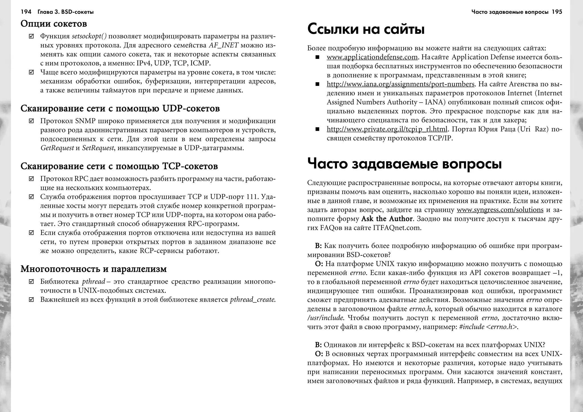 194 Глава 3. BSD сокеты 195
Îïöèè ñîêåòîâÎïöèè ñîêåòîâÎïöèè ñîêåòîâÎïöèè ñîêåòîâÎïöèè ñîêåòîâ
Ôóíêöèÿ setsockopt() ïîçâîëÿåò ìîäèôèöèðîâàòü ïàðàìåòðû íà ðàçëè÷-
íûõ óðîâíÿõ ïðîòîêîëà. Äëÿ àäðåñíîãî ñåìåéñòâà AF_INET ìîæíî èç-
ìåíÿòü êàê îïöèè ñàìîãî ñîêåòà, òàê è íåêîòîðûå àñïåêòû ñâÿçàííûõ
ñ íèì ïðîòîêîëîâ, à èìåííî: IPv4, UDP, TCP, ICMP.
×àùå âñåãî ìîäèôèöèðóþòñÿ ïàðàìåòðû íà óðîâíå ñîêåòà, â òîì ÷èñëå:
ìåõàíèçì îáðàáîòêè îøèáîê, áóôåðèçàöèè, èíòåðïðåòàöèè àäðåñîâ,
à òàêæå âåëè÷èíû òàéìàóòîâ ïðè ïåðåäà÷å è ïðèåìå äàííûõ.
Ñêàíèðîâàíèå ñåòè ñ ïîìîùüþ UDP-ñîêåòîâÑêàíèðîâàíèå ñåòè ñ ïîìîùüþ UDP-ñîêåòîâÑêàíèðîâàíèå ñåòè ñ ïîìîùüþ UDP-ñîêåòîâÑêàíèðîâàíèå ñåòè ñ ïîìîùüþ UDP-ñîêåòîâÑêàíèðîâàíèå ñåòè ñ ïîìîùüþ UDP-ñîêåòîâ
Ïðîòîêîë SNMP øèðîêî ïðèìåíÿåòñÿ äëÿ ïîëó÷åíèÿ è ìîäèôèêàöèè
ðàçíîãî ðîäà àäìèíèñòðàòèâíûõ ïàðàìåòðîâ êîìïüþòåðîâ è óñòðîéñòâ,
ïîäñîåäèíåííûõ ê ñåòè. Äëÿ ýòîé öåëè â íåì îïðåäåëåíû çàïðîñû
GetRequest è SetRequest, èíêàïñóëèðóåìûå â UDP-äàòàãðàììû.
Ñêàíèðîâàíèå ñåòè ñ ïîìîùüþ TCP-ñîêåòîâÑêàíèðîâàíèå ñåòè ñ ïîìîùüþ TCP-ñîêåòîâÑêàíèðîâàíèå ñåòè ñ ïîìîùüþ TCP-ñîêåòîâÑêàíèðîâàíèå ñåòè ñ ïîìîùüþ TCP-ñîêåòîâÑêàíèðîâàíèå ñåòè ñ ïîìîùüþ TCP-ñîêåòîâ
Ïðîòîêîë RPC äàåò âîçìîæíîñòü ðàçáèòü ïðîãðàììó íà ÷àñòè, ðàáîòàþ-
ùèå íà íåñêîëüêèõ êîìïüþòåðàõ.
Ñëóæáà îòîáðàæåíèÿ ïîðòîâ ïðîñëóøèâàåò TCP è UDP-ïîðò 111. Óäà-
ëåííûå õîñòû ìîãóò ïåðåäàòü ýòîé ñëóæáå íîìåð êîíêðåòíîé ïðîãðàì-
ìû è ïîëó÷èòü â îòâåò íîìåð TCP èëè UDP-ïîðòà, íà êîòîðîì îíà ðàáî-
òàåò. Ýòî ñòàíäàðòíûé ñïîñîá îáíàðóæåíèÿ RPC-ïðîãðàìì.
Åñëè ñëóæáà îòîáðàæåíèÿ ïîðòîâ îòêëþ÷åíà èëè íåäîñòóïíà èç âàøåé
ñåòè, òî ïóòåì ïðîâåðêè îòêðûòûõ ïîðòîâ â çàäàííîì äèàïàçîíå âñå
æå ìîæíî îïðåäåëèòü, êàêèå RCP-ñåðâèñû ðàáîòàþò.
Ìíîãîïîòî÷íîñòü è ïàðàëëåëèçìÌíîãîïîòî÷íîñòü è ïàðàëëåëèçìÌíîãîïîòî÷íîñòü è ïàðàëëåëèçìÌíîãîïîòî÷íîñòü è ïàðàëëåëèçìÌíîãîïîòî÷íîñòü è ïàðàëëåëèçì
Áèáëèîòåêà pthread – ýòî ñòàíäàðòíîå ñðåäñòâî ðåàëèçàöèè ìíîãîïî-
òî÷íîñòè â UNIX-ïîäîáíûõ ñèñòåìàõ.
Âàæíåéøåé èç âñåõ ôóíêöèé â ýòîé áèáëèîòåêå ÿâëÿåòñÿ pthread_create.
Ссылки на сайты
Áîëåå ïîäðîáíóþ èíôîðìàöèþ âû ìîæåòå íàéòè íà ñëåäóþùèõ ñàéòàõ:
www.applicationdefense.com. Íàñàéòå Application Defense èìååòñÿ áîëü-
øàÿ ïîäáîðêà áåñïëàòíûõ èíñòðóìåíòîâ ïî îáåñïå÷åíèþ áåçîïàñíîñòè
â äîïîëíåíèå ê ïðîãðàììàì, ïðåäñòàâëåííûì â ýòîé êíèãå;
http://www.iana.org/assignments/port-numbers. Íà ñàéòå Àãåíñòâà ïî âû-
äåëåíèþ èìåí è óíèêàëüíûõ ïàðàìåòðîâ ïðîòîêîëîâ Internet (Internet
Assigned Numbers Authority – IANA) îïóáëèêîâàí ïîëíûé ñïèñîê îôè-
öèàëüíî âûäåëåííûõ ïîðòîâ. Ýòî ïðåêðàñíîå ïîäñïîðüå êàê äëÿ íà-
÷èíàþùåãî ñïåöèàëèñòà ïî áåçîïàñíîñòè, òàê è äëÿ õàêåðà;
http://www.private.org.il/tcpip_rl.html. Ïîðòàë Þðèÿ Ðàöà (Uri Raz) ïî-
ñâÿùåí ñåìåéñòâó ïðîòîêîëîâ TCP/IP.
Часто задаваемые вопросы
Ñëåäóþùèå ðàñïðîñòðàíåííûå âîïðîñû, íà êîòîðûå îòâå÷àþò àâòîðû êíèãè,
ïðèçâàíû ïîìî÷ü âàì îöåíèòü, íàñêîëüêî õîðîøî âû ïîíÿëè èäåè, èçëîæåí-
íûå â äàííîé ãëàâå, è âîçìîæíûå èõ ïðèìåíåíèÿ íà ïðàêòèêå. Åñëè âû õîòèòå
çàäàòü àâòîðàì âîïðîñ, çàéäèòå íà ñòðàíèöó www.syngress.com/solutions è çà-
ïîëíèòå ôîðìó Ask the AuthorAsk the AuthorAsk the AuthorAsk the AuthorAsk the Author. Çàîäíî âû ïîëó÷èòå äîñòóï ê òûñÿ÷àì äðó-
ãèõ FAQîâ íà ñàéòå ITFAQnet.com.
Â:Â:Â:Â:Â: Êàê ïîëó÷èòü áîëåå ïîäðîáíóþ èíôîðìàöèþ îá îøèáêå ïðè ïðîãðàì-
ìèðîâàíèè BSD-ñîêåòîâ?
Î:Î:Î:Î:Î: Íà ïëàòôîðìå UNIX òàêóþ èíôîðìàöèþ ìîæíî ïîëó÷èòü ñ ïîìîùüþ
ïåðåìåííîé errno. Åñëè êàêàÿ-ëèáî ôóíêöèÿ èç API ñîêåòîâ âîçâðàùàåò –1,
òî â ãëîáàëüíîé ïåðåìåííîé errno áóäåò íàõîäèòüñÿ öåëî÷èñëåííîå çíà÷åíèå,
èíäèöèðóþùåå òèï îøèáêè. Ïðîàíàëèçèðîâàâ êîä îøèáêè, ïðîãðàììèñò
ñìîæåò ïðåäïðèíÿòü àäåêâàòíûå äåéñòâèÿ. Âîçìîæíûå çíà÷åíèÿ errno îïðå-
äåëåíû â çàãîëîâî÷íîì ôàéëå errno.h, êîòîðûé îáû÷íî íàõîäèòñÿ â êàòàëîãå
/usr/include. ×òîáû ïîëó÷èòü äîñòóï ê ïåðåìåííîé errno, äîñòàòî÷íî âêëþ-
÷èòü ýòîò ôàéë â ñâîþ ïðîãðàììó, íàïðèìåð: #include <errno.h>.
Â:Â:Â:Â:Â: Îäèíàêîâ ëè èíòåðôåéñ ê BSD-ñîêåòàì íà âñåõ ïëàòôîðìàõ UNIX?
Î:Î:Î:Î:Î: Â îñíîâíûõ ÷åðòàõ ïðîãðàììíûé èíòåðôåéñ ñîâìåñòèì íà âñåõ UNIX-
ïëàòôîðìàõ. Íî èìåþòñÿ è íåêîòîðûå ðàçëè÷èÿ, êîòîðûå íàäî ó÷èòûâàòü
ïðè íàïèñàíèè ïåðåíîñèìûõ ïðîãðàìì. Îíè êàñàþòñÿ çíà÷åíèé êîíñòàíò,
èìåí çàãîëîâî÷íûõ ôàéëîâ è ðÿäà ôóíêöèé. Íàïðèìåð, â ñèñòåìàõ, âåäóùèõ
Часто задаваемые вопросы
 