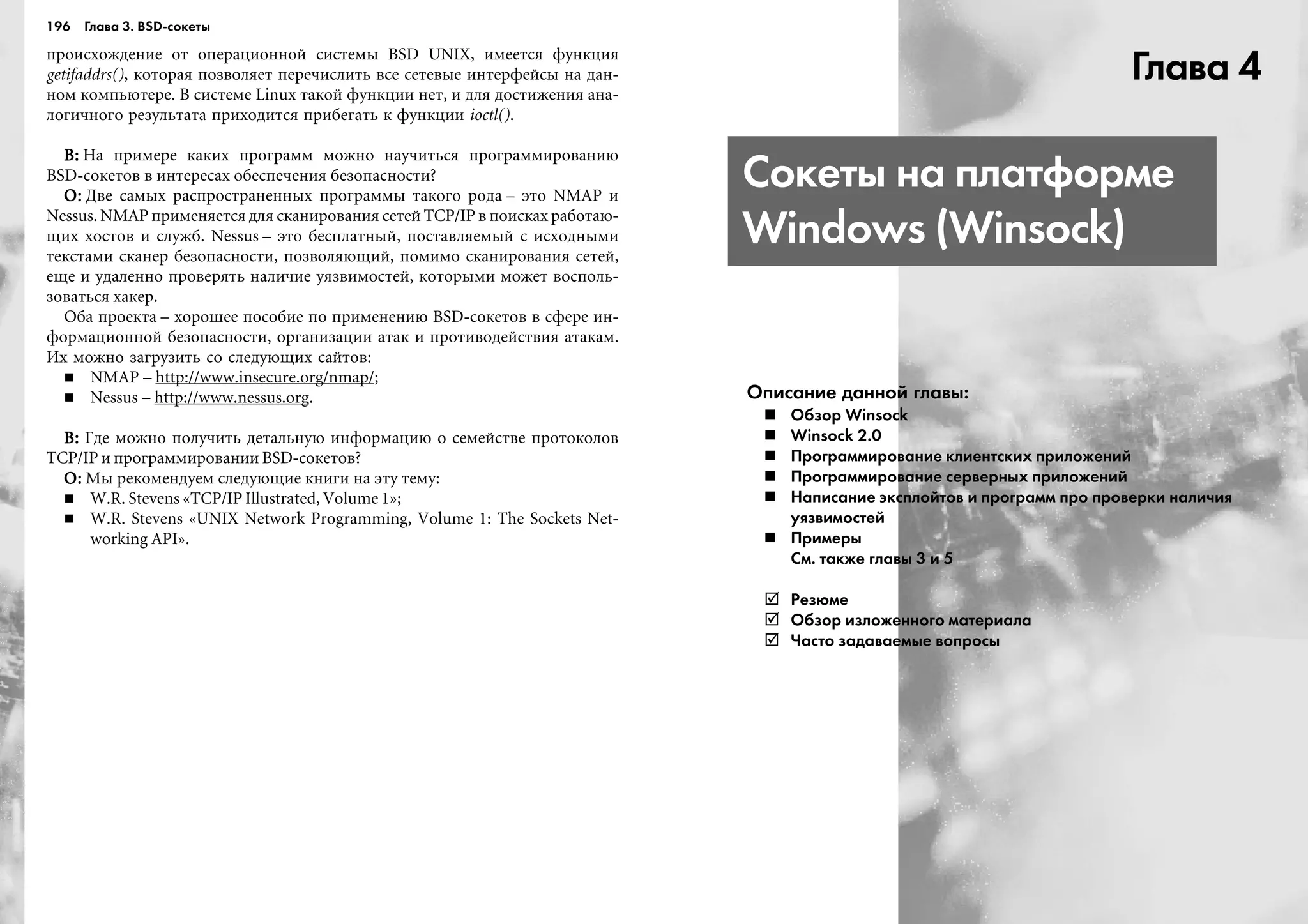 196 Глава 3. BSD сокеты
ïðîèñõîæäåíèå îò îïåðàöèîííîé ñèñòåìû BSD UNIX, èìååòñÿ ôóíêöèÿ
getifaddrs(), êîòîðàÿ ïîçâîëÿåò ïåðå÷èñëèòü âñå ñåòåâûå èíòåðôåéñû íà äàí-
íîì êîìïüþòåðå. Â ñèñòåìå Linux òàêîé ôóíêöèè íåò, è äëÿ äîñòèæåíèÿ àíà-
ëîãè÷íîãî ðåçóëüòàòà ïðèõîäèòñÿ ïðèáåãàòü ê ôóíêöèè ioctl().
Â:Â:Â:Â:Â: Íà ïðèìåðå êàêèõ ïðîãðàìì ìîæíî íàó÷èòüñÿ ïðîãðàììèðîâàíèþ
BSD-ñîêåòîâ â èíòåðåñàõ îáåñïå÷åíèÿ áåçîïàñíîñòè?
Î:Î:Î:Î:Î: Äâå ñàìûõ ðàñïðîñòðàíåííûõ ïðîãðàììû òàêîãî ðîäà – ýòî NMAP è
Nessus. NMAP ïðèìåíÿåòñÿ äëÿ ñêàíèðîâàíèÿ ñåòåé TCP/IP â ïîèñêàõ ðàáîòàþ-
ùèõ õîñòîâ è ñëóæá. Nessus – ýòî áåñïëàòíûé, ïîñòàâëÿåìûé ñ èñõîäíûìè
òåêñòàìè ñêàíåð áåçîïàñíîñòè, ïîçâîëÿþùèé, ïîìèìî ñêàíèðîâàíèÿ ñåòåé,
åùå è óäàëåííî ïðîâåðÿòü íàëè÷èå óÿçâèìîñòåé, êîòîðûìè ìîæåò âîñïîëü-
çîâàòüñÿ õàêåð.
Îáà ïðîåêòà – õîðîøåå ïîñîáèå ïî ïðèìåíåíèþ BSD-ñîêåòîâ â ñôåðå èí-
ôîðìàöèîííîé áåçîïàñíîñòè, îðãàíèçàöèè àòàê è ïðîòèâîäåéñòâèÿ àòàêàì.
Èõ ìîæíî çàãðóçèòü ñî ñëåäóþùèõ ñàéòîâ:
NMAP – http://www.insecure.org/nmap/;
Nessus – http://www.nessus.org.
Â:Â:Â:Â:Â: Ãäå ìîæíî ïîëó÷èòü äåòàëüíóþ èíôîðìàöèþ î ñåìåéñòâå ïðîòîêîëîâ
TCP/IP è ïðîãðàììèðîâàíèè BSD-ñîêåòîâ?
Î:Î:Î:Î:Î: Ìû ðåêîìåíäóåì ñëåäóþùèå êíèãè íà ýòó òåìó:
W.R. Stevens «TCP/IP Illustrated, Volume 1»;
W.R. Stevens «UNIX Network Programming, Volume 1: The Sockets Net-
working API».
Глава 4
Сокеты на платформе
Windows (Winsock)
Описание данной главы:
Обзор Winsock
Winsock 2.0
Программирование клиентских приложений
Программирование серверных приложений
Написание эксплойтов и программ про проверки наличия
уязвимостей
Примеры
См. также главы 3 и 5
Резюме
Обзор изложенного материала
Часто задаваемые вопросы
 