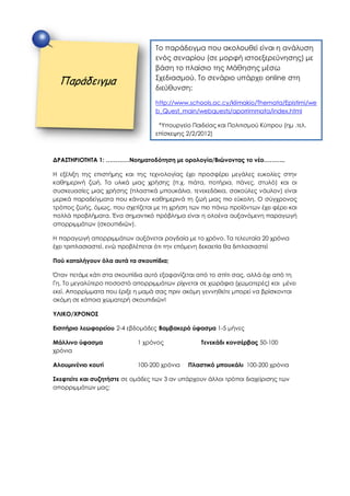 ΔΡΑΣΤΗΡΙΟΤΗΤΑ 1: …………Νοηματοδότηση με ορολογία/Βιώνοντας το νέο………..
Η εξέλιξη της επιστήμης και της τεχνολογίας έχει προσφέρει μεγάλες ευκολίες στην
καθημερινή ζωή. Τα υλικά μιας χρήσης (π.χ. πιάτα, ποτήρια, πάνες, στυλό) και οι
συσκευασίες μιας χρήσης (πλαστικά μπουκάλια, τενεκεδάκια, σακούλες νάυλον) είναι
μερικά παραδείγματα που κάνουν καθημερινά τη ζωή μιας πιο εύκολη. Ο σύγχρονος
τρόπος ζωής, όμως, που σχετίζεται με τη χρήση των πιο πάνω προϊόντων έχει φέρει και
πολλά προβλήματα. Ένα σημαντικό πρόβλημα είναι η ολοένα αυξανόμενη παραγωγή
απορριμμάτων (σκουπιδιών).
H παραγωγή απορριμμάτων αυξάνεται ραγδαία με το χρόνο. Τα τελευταία 20 χρόνια
έχει τριπλασιαστεί, ενώ προβλέπεται ότι την επόμενη δεκαετία θα διπλασιαστεί
Πού καταλήγουν όλα αυτά τα σκουπίδια;
Όταν πετάμε κάτι στα σκουπίδια αυτό εξαφανίζεται από το σπίτι σας, αλλά όχι από τη
Γη. Το μεγαλύτερο ποσοστό απορριμμάτων ρίχνεται σε χωράφια (χωματερές) και μένει
εκεί. Απορρίμματα που έριξε η μαμά σας πριν ακόμη γεννηθείτε μπορεί να βρίσκονται
ακόμη σε κάποια χωματερή σκουπιδιών!
ΥΛΙΚΟ/ΧΡΟΝΟΣ
Εισιτήριο λεωφορείου 2-4 εβδομάδες Βαμβακερό ύφασμα 1-5 μήνες
Μάλλινο ύφασμα 1 χρόνος Τενεκάδι κονσέρβας 50-100
χρόνια
Αλουμινένιο κουτί 100-200 χρόνια Πλαστικό μπουκάλι 100-200 χρόνια
Σκεφτείτε και συζητήστε σε ομάδες των 3 αν υπάρχουν άλλοι τρόποι διαχείρισης των
απορριμμάτων μας;
Παράδειγμα
Το παράδειγμα που ακολουθεί είναι η ανάλυση
ενός σεναρίου (σε μορφή ιστοεξερεύνησης) με
βάση το πλαίσιο της Μάθησης μέσω
Σχεδιασμού. Το σενάριο υπάρχει online στη
διεύθυνση:
http://www.schools.ac.cy/klimakio/Themata/Epistimi/we
b_Quest_main/webquests/aporrimmata/index.html
*Υπουργείο Παιδείας και Πολιτισμού Κύπρου (ημ .τελ.
επίσκεψης 2/2/2012)
 