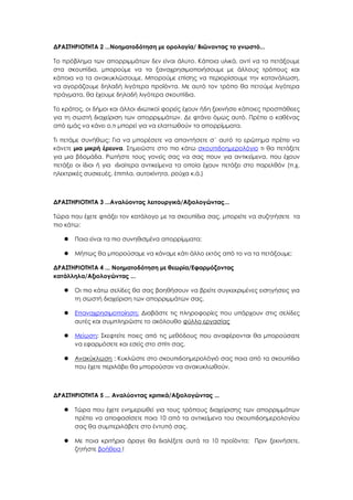 ΔΡΑΣΤΗΡΙΟΤΗΤΑ 2 ...Νοηματοδότηση με ορολογία/ Βιώνοντας το γνωστό...
Το πρόβλημα των απορριμμάτων δεν είναι άλυτο. Κάποια υλικά, αντί να τα πετάξουμε
στα σκουπίδια, μπορούμε να τα ξαναχρησιμοποιήσουμε με άλλους τρόπους και
κάποια να τα ανακυκλώσουμε. Μπορούμε επίσης να περιορίσουμε την κατανάλωση,
να αγοράζουμε δηλαδή λιγότερα προϊόντα. Με αυτό τον τρόπο θα πετούμε λιγότερα
πράγματα, θα έχουμε δηλαδή λιγότερα σκουπίδια.
Το κράτος, οι δήμοι και άλλοι ιδιωτικοί φορείς έχουν ήδη ξεκινήσει κάποιες προσπάθειες
για τη σωστή διαχείριση των απορριμμάτων. Δε φτάνει όμως αυτό. Πρέπει ο καθένας
από εμάς να κάνει ο,τι μπορεί για να ελαττωθούν τα απορρίμματα.
Τι πετάμε συνήθως; Για να μπορέσετε να απαντήσετε σ΄ αυτό το ερώτημα πρέπει να
κάνετε μια μικρή έρευνα. Σημειώστε στο πιο κάτω σκουπιδοημερολόγιο τι θα πετάξετε
για μια βδομάδα. Ρωτήστε τους γονείς σας να σας πουν για αντικείμενα, που έχουν
πετάξει οι ίδιοι ή για ιδιαίτερα αντικείμενα τα οποία έχουν πετάξει στο παρελθόν (π.χ.
ηλεκτρικές συσκευές, έπιπλα, αυτοκίνητα, ρούχα κ.ά.)
ΔΡΑΣΤΗΡΙΟΤΗΤΑ 3 ...Αναλύοντας λειτουργικά/Αξιολογώντας...
Τώρα που έχετε φτιάξει τον κατάλογο με τα σκουπίδια σας, μπορείτε να συζητήσετε τα
πιο κάτω:
 Ποια είναι τα πιο συνηθισμένα απορρίμματα;
 Μήπως θα μπορούσαμε να κάναμε κάτι άλλο εκτός από το να τα πετάξουμε;
ΔΡΑΣΤΗΡΙΟΤΗΤΑ 4 ... Νοηματοδότηση με θεωρία/Εφαρμόζοντας
κατάλληλα/Αξιολογώντας ...
 Οι πιο κάτω σελίδες θα σας βοηθήσουν να βρείτε συγκεκριμένες εισηγήσεις για
τη σωστή διαχείριση των απορριμμάτων σας.
 Επαναχρησιμοποίηση: Διαβάστε τις πληροφορίες που υπάρχουν στις σελίδες
αυτές και συμπληρώστε το ακόλουθο φύλλο εργασίας
 Μείωση: Σκεφτείτε ποιες από τις μεθόδους που αναφέρονται θα μπορούσατε
να εφαρμόσετε και εσείς στο σπίτι σας.
 Ανακύκλωση : Κυκλώστε στο σκουπιδοημερολόγιό σας ποια από τα σκουπίδια
που έχετε περιλάβει θα μπορούσαν να ανακυκλωθούν.
ΔΡΑΣΤΗΡΙΟΤΗΤΑ 5 ... Αναλύοντας κριτικά/Αξιολογώντας ...
 Τώρα που έχετε ενημερωθεί για τους τρόπους διαχείρισης των απορριμμάτων
πρέπει να αποφασίσετε ποια 10 από τα αντικείμενα του σκουπιδοημερολογίου
σας θα συμπεριλάβετε στο έντυπό σας.
 Με ποια κριτήρια άραγε θα διαλέξετε αυτά τα 10 προϊόντα; Πριν ξεκινήσετε,
ζητήστε βοήθεια !
 