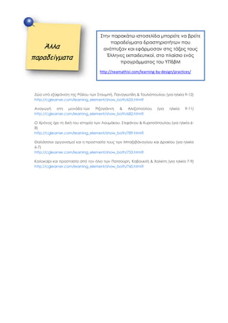 Ζώα υπό εξαφάνιση της Ρόδου των Στουμπή, Παναγιωτίδη & Τουλιόπουλου (για ηλικία 9-12)
http://cglearner.com/learning_element/show_both/655.html?
Αναγωγή στη μονάδα των Ριζογιάννη & Αλεξοπούλου (για ηλικία 9-11)
http://cglearner.com/learning_element/show_both/682.html?
Ο Χρόνος έχει τη δική του ιστορία των Λουμάκου. Στεφάνου & Κυριτσόπουλου (για ηλικία 6-
8)
http://cglearner.com/learning_element/show_both/789.html?
Θαλάσσιοι οργανισμοί και η προστασία τους των Μπαξεβάνογλου και Δρακίου (για ηλικία
6-7)
http://cglearner.com/learning_element/show_both/753.html?
Καλοκαίρι και προστασία από τον ήλιο των Πατσούρη, Καβουκλή & Χαλκίτη (για ηλικία 7-9)
http://cglearner.com/learning_element/show_both/760.html?
Άλλα
παραδείγματα
Στην παρακάτω ιστοσελίδα μπορείτε να βρείτε
παραδείγματα δραστηριοτήτων που
ανέπτυξαν και εφάρμοσαν στις τάξεις τους
Έλληνες εκπαιδευτικοί, στο πλαίσιο ενός
προγράμματος του ΥΠδβΜ
http://neamathisi.com/learning-by-design/practices/
 