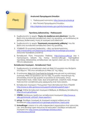 Αναλυτικά Προγράμματα Σπουδών
1. Παιδαγωγικό Ινστιτούτο: http://www.pi-schools.gr
2. Νέα Πιλοτικά Προγράμματα Σπουδών:
http://digitalschool.minedu.gov.gr/info/newps.php
Προτάσεις Διδασκαλίας - Παιδαγωγικά
3. Συμβουλευτείτε το αρχείο ‘Πηγές στο Διαδίκτυο ανά ειδικότητα’ που θα
βρείτε στο συνοδευτικό εκπαιδευτικό υλικό της εργασίας, με συνδέσμους σε
χρήσιμες διαδικτυακές πηγές & λογισμικό ανά ειδικότητα.
4. Συμβουλευτείτε το αρχείο ‘Στρατηγικές συνεργατικής μάθησης’ που θα
βρείτε στο συνοδευτικό εκπαιδευτικό υλικό της εργασίας.
5. ΥΠΔΒΜΘ: Οι γνωστικές διαδικασίες – ιδέες για δραστηριότητες.
http://neamathisi.com/learning-by-design/the-knowledge-processes/
(Τελευταία Πρόσβαση 2/2/2012)
6. Εκπαιδευτική Πύλη Υπουργείου Παιδείας: http://www.e-yliko.gr (και η
προηγούμενη έκδοση της πύλης: www2.e-yliko.gr): περιλαμβάνει
προτάσεις διδασκαλίας εκπαιδευτικών και σχετικό υλικό για την ένταξη των
ΤΠΕ στη διδασκαλία
Εκπαιδευτικό Λογισμικό - Εκπαιδευτικό Υλικό
7. Συμβουλευτείτε το εκπαιδευτικό υλικό για Web 2.0 εργαλεία που θα βρείτε
στο Θέμα 4: ‘ΤΠΕ στην εκπαίδευση & Web 2.0’ της τάξης.
8. Ο ιστότοπος Web 2.0: Cool Tools for Schools είναι μία από τις καλύτερες
συλλογές Web 2.0 εργαλείων για την τάξη. Το μεγάλο πλεονέκτημα της
ιστοσελίδας είναι ότι έχει χωρίσει τα εργαλεία σε κατηγορίες, όπως
Presentation tools, Video tools, Quiz and poll tools, creativity tools, Image
tools και έτσι η αναζήτηση μίας εφαρμογής είναι πολύ εύκολη.
9. Εκπαιδευτικό Λογισμικό / Πολυμεσικό Υλικό (Εκπαιδευτική Πύλη ΥΠΔΜΘ
http://www.e-yliko.gr/resource/supportmaterial/suppSoft.aspx )
10. sch.gr: Online Εκπαιδευτικό Λογισμικό Α'Βάθμιας & Β'Βάθμιας Εκπαίδευσης
http://ts.sch.gr/software
11. ΥΠΕΠΘ: Κατάλογος προϊόντων εκπαιδευτικού λογισμικού http://www.e-
yliko.gr/htmls/dir_soft/soft_theor.aspx?a=1
12. sch.gr: Ελεύθερο Λογισμικό & Λογισμικό ανοιχτού κώδικα για την
Εκπαίδευση http://opensoft.sch.gr/page.php?show_topics.php
13. SchoolForge's mission is to unify independent organizations that advocate,
use, and develop open resources for education. Ελεύθερο εκπαιδευτικό
λογισμικό στο http://www.schoolforge.net/education-
software/educational
Πηγές
 