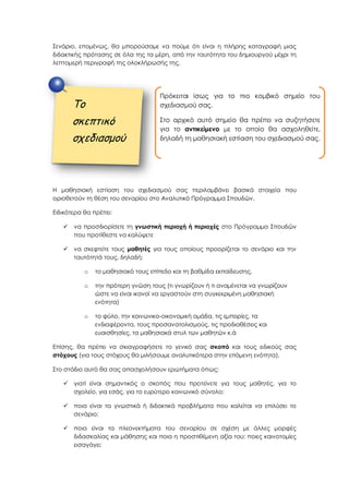 Σενάριο, επομένως, θα μπορούσαμε να πούμε ότι είναι η πλήρης καταγραφή μιας
διδακτικής πρότασης σε όλα της τα μέρη, από την ταυτότητα του δημιουργού μέχρι τη
λεπτομερή περιγραφή της ολοκλήρωσής της.
Η μαθησιακή εστίαση του σχεδιασμού σας περιλαμβάνει βασικά στοιχεία που
οριοθετούν τη θέση του σεναρίου στο Αναλυτικό Πρόγραμμα Σπουδών.
Ειδικότερα θα πρέπει:
 να προσδιορίσετε τη γνωστική περιοχή ή περιοχές στο Πρόγραμμα Σπουδών
που προτίθεστε να καλύψετε
 να σκεφτείτε τους μαθητές για τους οποίους προορίζεται το σενάριο και την
ταυτότητά τους, δηλαδή:
o το μαθησιακό τους επίπεδο και τη βαθμίδα εκπαίδευσης,
o την πρότερη γνώση τους (τι γνωρίζουν ή τι αναμένεται να γνωρίζουν
ώστε να είναι ικανοί να εργαστούν στη συγκεκριμένη μαθησιακή
ενότητα)
o το φύλο, την κοινωνικο-οικονομική ομάδα, τις εμπειρίες, τα
ενδιαφέροντα, τους προσανατολισμούς, τις προδιαθέσεις και
ευαισθησίες, τα μαθησιακά στυλ των μαθητών κ.ά
Επίσης, θα πρέπει να σκιαγραφήσετε το γενικό σας σκοπό και τους ειδικούς σας
στόχους (για τους στόχους θα μιλήσουμε αναλυτικότερα στην επόμενη ενότητα).
Στο στάδιο αυτό θα σας απασχολήσουν ερωτήματα όπως:
 γιατί είναι σημαντικός ο σκοπός που προτείνετε για τους μαθητές, για το
σχολείο, για εσάς, για το ευρύτερο κοινωνικό σύνολο;
 ποια είναι τα γνωστικά ή διδακτικά προβλήματα που καλείται να επιλύσει το
σενάριο;
 ποια είναι τα πλεονεκτήματα του σεναρίου σε σχέση με άλλες μορφές
διδασκαλίας και μάθησης και ποια η προστιθέμενη αξία του; ποιες καινοτομίες
εισαγάγει;
Το
σκεπτικό
σχεδιασμού
Πρόκειται ίσως για το πιο κομβικό σημείο του
σχεδιασμού σας.
Στο αρχικό αυτό σημείο θα πρέπει να συζητήσετε
για το αντικείμενο με το οποίο θα ασχοληθείτε,
δηλαδή τη μαθησιακή εστίαση του σχεδιασμού σας.
 