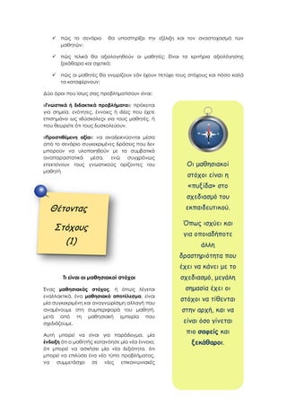  πώς το σενάριο θα υποστηρίξει την εξέλιξη και τον αναστοχασμό των
μαθητών;
 πώς τελικά θα αξιολογηθούν οι μαθητές; Είναι τα κριτήρια αξιολόγησης
ξεκάθαρα και σχετικά;
 πώς οι μαθητές θα γνωρίζουν εάν έχουν πετύχει τους στόχους και πόσο καλά
τα καταφέρνουν;
Δύο όροι που ίσως σας προβληματίσουν είναι:
«Γνωστικά ή διδακτικά προβλήματα»: πρόκειται
για σημεία, ενότητες, έννοιες ή ιδέες που έχετε
επισημάνει ως «δύσκολες» για τους μαθητές, ή
που θεωρείτε ότι τους δυσκολεύουν.
«Προστιθέμενη αξία»: να αναδεικνύονται μέσα
από το σενάριο συγκεκριμένες δράσεις που δεν
μπορούν να υλοποιηθούν με τα συμβατικά
αναπαραστατικά μέσα, ενώ συγχρόνως
επεκτείνουν τους γνωστικούς ορίζοντες του
μαθητή
Τι είναι οι μαθησιακοί στόχοι
Ένας μαθησιακός στόχος, ή όπως λέγεται
εναλλακτικά, ένα μαθησιακό αποτέλεσμα, είναι
μία συγκεκριμένη και αναγνωρίσιμη αλλαγή που
αναμένουμε στη συμπεριφορά του μαθητή,
μετά από τη μαθησιακή εμπειρία που
σχεδιάζουμε.
Αυτή μπορεί να είναι για παράδειγμα, μία
ένδειξη ότι ο μαθητής κατανόησε μία νέα έννοια,
ότι μπορεί να ασκήσει μία νέα δεξιότητα, ότι
μπορεί να επιλύσει ένα νέο τύπο προβλήματος,
να συμμετάσχει σε νέες επικοινωνιακές
Θέτοντας
Στόχους
(1)
Οι μαθησιακοί
στόχοι είναι η
«πυξίδα» στο
σχεδιασμό του
εκπαιδευτικού.
Όπως ισχύει και
για οποιαδήποτε
άλλη
δραστηριότητα που
έχει να κάνει με το
σχεδιασμό, μεγάλη
σημασία έχει οι
στόχοι να τίθενται
στην αρχή, και να
είναι όσο γίνεται
πιο σαφείς και
ξεκάθαροι.
 