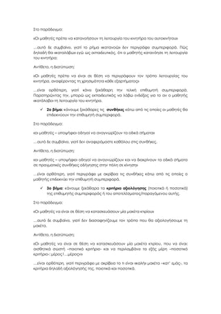 Στο παράδειγμα:
«Οι μαθητές πρέπει να κατανοήσουν τη λειτουργία του κινητήρα του αυτοκινήτου»
…αυτό δε συμβαίνει, γιατί το ρήμα «κατανοώ» δεν περιγράφει συμπεριφορά. Πώς
δηλαδή θα «καταλάβω» εγώ ως εκπαιδευτικός, ότι ο μαθητής κατανόησε τη λειτουργία
του κινητήρα;
Αντίθετα, η διατύπωση:
«Οι μαθητές πρέπει να είναι σε θέση να περιγράφουν τον τρόπο λειτουργίας του
κινητήρα, αναφέροντας τη χρησιμότητα κάθε εξαρτήματος»
…είναι ορθότερη, γιατί κάνει ξεκάθαρη την τελική επιθυμητή συμπεριφορά.
Παρατηρώντας την, μπορώ ως εκπαιδευτικός να λάβω ενδείξεις για το αν ο μαθητής
«κατάλαβε» τη λειτουργία του κινητήρα.
 2ο βήμα: κάνουμε ξεκάθαρες τις συνθήκες κάτω από τις οποίες οι μαθητές θα
επιδεικνύουν την επιθυμητή συμπεριφορά.
Στο παράδειγμα:
«οι μαθητές – υποψήφιοι οδηγοί να αναγνωρίζουν τα οδικά σήματα»
…αυτό δε συμβαίνει, γιατί δεν αναφερόμαστε καθόλου στις συνθήκες.
Αντίθετα, η διατύπωση:
«οι μαθητές – υποψήφιοι οδηγοί να αναγνωρίζουν και να διακρίνουν τα οδικά σήματα
σε πραγματικές συνθήκες οδήγησης στην πόλη σε κίνηση»
…είναι ορθότερη, γιατί περιγράφει με ακρίβεια τις συνθήκες κάτω από τις οποίες ο
μαθητής επιδεικνύει την επιθυμητή συμπεριφορά.
 3ο βήμα: κάνουμε ξεκάθαρα τα κριτήρια αξιολόγησης (ποιοτικά ή ποσοτικά)
της επιθυμητής συμπεριφοράς ή του αποτελέσματος/παραγόμενου αυτής.
Στο παράδειγμα:
«Οι μαθητές να είναι σε θέση να κατασκευάσουν μία μακέτα κτιρίου»
…αυτό δε συμβαίνει, γιατί δεν διασαφηνίζουμε τον τρόπο που θα αξιολογήσουμε τη
μακέτα.
Αντίθετα, η διατύπωση:
«Οι μαθητές να είναι σε θέση να κατασκευάσουν μία μακέτα κτιρίου, που να είναι:
αισθητικά σωστή –ποιοτικό κριτήριο- και να περιλαμβάνει τα εξής μέρη –ποσοτικό
κριτήριο-: μέρος1…μέροςν»
…είναι ορθότερη, γιατί περιγράφει με ακρίβεια το τι είναι «καλή» μακέτα –κατ’ εμάς-, τα
κριτήρια δηλαδή αξιολόγησής της, ποιοτικά και ποσοτικά.
 