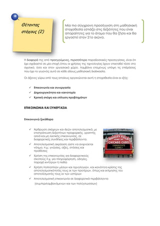 Η διαφορά της από προηγούμενες, περισσότερο παραδοσιακές προσεγγίσεις, είναι ότι
έχει σχεδιαστεί σε μία εποχή όπου οι χρήσεις της τεχνολογίας έχουν επεκταθεί τόσο στο
σχολικό, όσο και στον εργασιακό χώρο. Λαμβάνει επομένως υπόψη τις επιδράσεις
που έχει το γεγονός αυτό σε κάθε είδους μαθησιακή διαδικασία.
Οι άξονες γύρω από τους οποίους οργανώνεται αυτή η στοχοθεσία είναι οι εξής:
 Επικοινωνία και συνεργασία
 Δημιουργικότητα και καινοτομία
 Κριτική σκέψη και επίλυση προβλημάτων
ΕΠΙΚΟΙΝΩΝΙΑ ΚΑΙ ΣΥΝΕΡΓΑΣΙΑ
Επικοινωνώ ξεκάθαρα
 Άρθρωση σκέψεων και ιδεών αποτελεσματικά, με
επιστράτευση δεξιοτήτων προφορικής, γραπτής
αλλά και μη λεκτικής επικοινωνίας, σε
διαφορετικές συνθήκες και περιβάλλοντα.
 Αποτελεσματική ακρόαση ώστε να ανιχνεύεται
νόημα, π.χ.: γνώσεις, αξίες, στάσεις και
προθέσεις
 Χρήση της επικοινωνίας για διαφορετικούς
σκοπούς π.χ. για πληροφόρηση, οδηγίες,
παροχή κινήτρων ή πειθώ
 Χρήση πολλαπλών μέσων και τεχνολογιών, και ικανότητα κρίσης της
αποτελεσματικότητάς τους εκ των προτέρων, όπως και εκτίμησης του
αποτελέσματός τους εκ των υστέρων
 Αποτελεσματική επικοινωνία σε διαφορετικά περιβάλλοντα
(συμπεριλαμβανόμενων και των πολύγλωσσων)
Θέτοντας
στόχους (2)
Μία πιο σύγχρονη προσέγγιση στη μαθησιακή
στοχοθεσία εστιάζει στις δεξιότητες που είναι
απαραίτητες για το άτομο που θα ζήσει και θα
εργαστεί στον 21ο αιώνα.
 