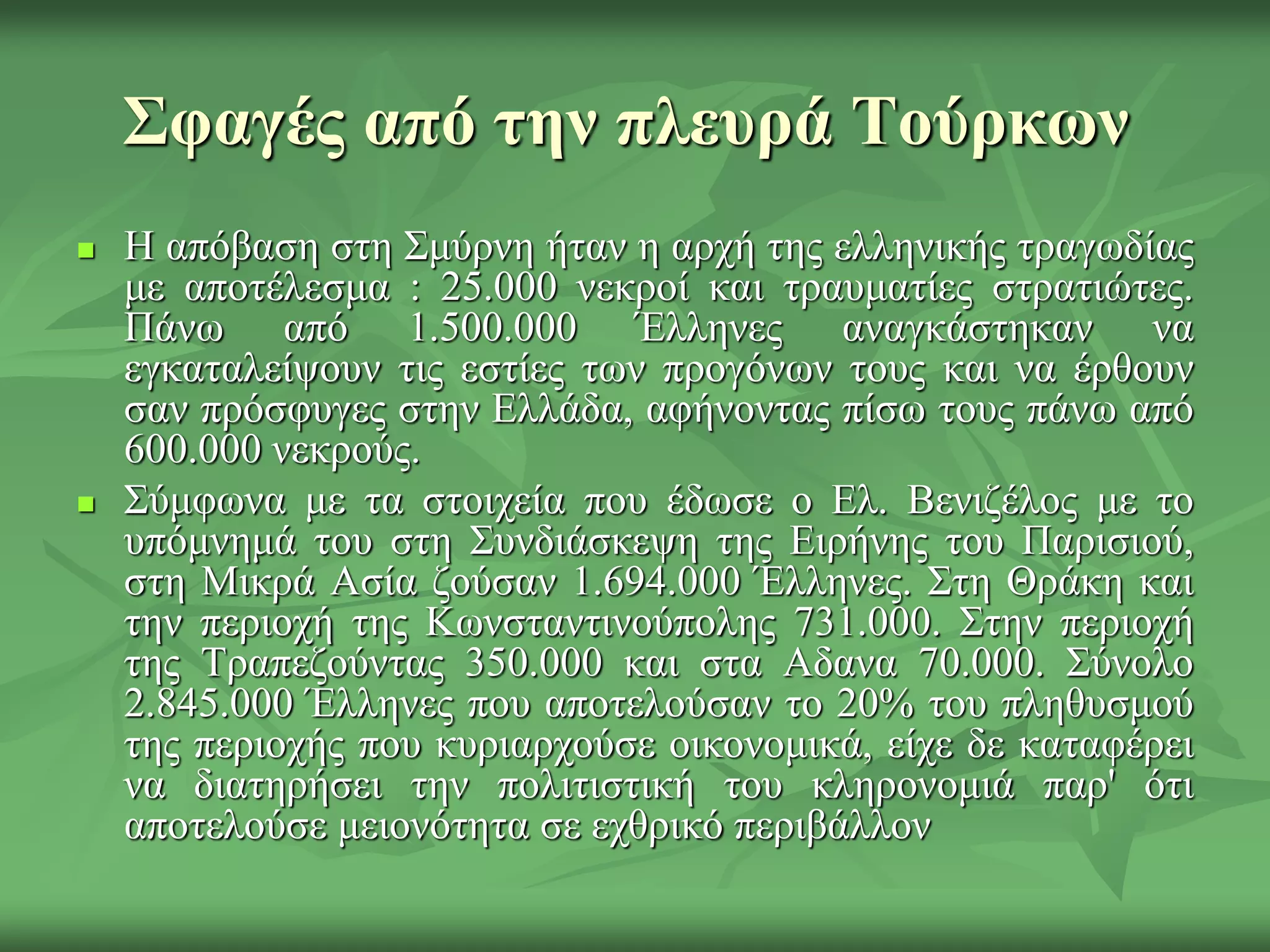 Σφαγές από την πλεσρά Τούρκων
 Η απόβαζε ζηε Σκύξλε ήηαλ ε αξρή ηεο ειιεληθήο ηξαγσδίαο
κε απνηέιεζκα : 25.000 λεθξνί θαη ηξαπκαηίεο ζηξαηηώηεο.
Πάλσ από 1.500.000 Έιιελεο αλαγθάζηεθαλ λα
εγθαηαιείςνπλ ηηο εζηίεο ησλ πξνγόλσλ ηνπο θαη λα έξζνπλ
ζαλ πξόζθπγεο ζηελ Διιάδα, αθήλνληαο πίζσ ηνπο πάλσ από
600.000 λεθξνύο.
 Σύκθσλα κε ηα ζηνηρεία πνπ έδσζε ν Δι. Βεληδέινο κε ην
ππόκλεκά ηνπ ζηε Σπλδηάζθεςε ηεο Δηξήλεο ηνπ Παξηζηνύ,
ζηε Μηθξά Αζία δνύζαλ 1.694.000 Έιιελεο. Σηε Θξάθε θαη
ηελ πεξηνρή ηεο Κσλζηαληηλνύπνιεο 731.000. Σηελ πεξηνρή
ηεο Τξαπεδνύληαο 350.000 θαη ζηα Αδαλα 70.000. Σύλνιν
2.845.000 Έιιελεο πνπ απνηεινύζαλ ην 20% ηνπ πιεζπζκνύ
ηεο πεξηνρήο πνπ θπξηαξρνύζε νηθνλνκηθά, είρε δε θαηαθέξεη
λα δηαηεξήζεη ηελ πνιηηηζηηθή ηνπ θιεξνλνκηά παξ' όηη
απνηεινύζε κεηνλόηεηα ζε ερζξηθό πεξηβάιινλ
 