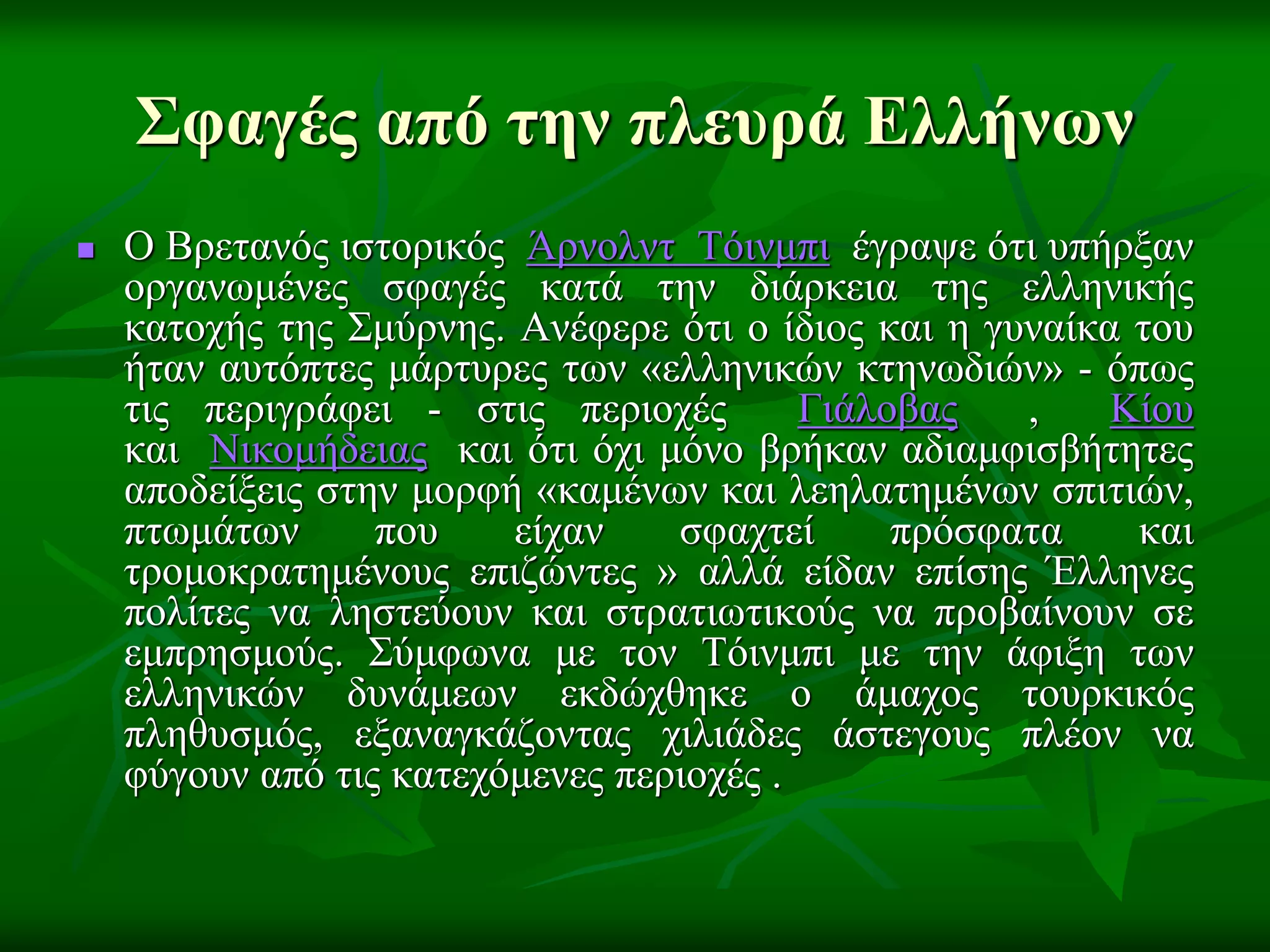 Σφαγές από την πλεσρά Ελλήνων
 Ο Βξεηαλόο ηζηνξηθόο Άξλνιλη Τόηλκπη έγξαςε όηη ππήξμαλ
νξγαλσκέλεο ζθαγέο θαηά ηελ δηάξθεηα ηεο ειιεληθήο
θαηνρήο ηεο Σκύξλεο. Αλέθεξε όηη ν ίδηνο θαη ε γπλαίθα ηνπ
ήηαλ απηόπηεο κάξηπξεο ησλ «ειιεληθώλ θηελσδηώλ» - όπσο
ηηο πεξηγξάθεη - ζηηο πεξηνρέο Γηάινβαο , Κίνπ
θαη Νηθνκήδεηαο θαη όηη όρη κόλν βξήθαλ αδηακθηζβήηεηεο
απνδείμεηο ζηελ κνξθή «θακέλσλ θαη ιεειαηεκέλσλ ζπηηηώλ,
πησκάησλ πνπ είραλ ζθαρηεί πξόζθαηα θαη
ηξνκνθξαηεκέλνπο επηδώληεο » αιιά είδαλ επίζεο Έιιελεο
πνιίηεο λα ιεζηεύνπλ θαη ζηξαηησηηθνύο λα πξνβαίλνπλ ζε
εκπξεζκνύο. Σύκθσλα κε ηνλ Τόηλκπη κε ηελ άθημε ησλ
ειιεληθώλ δπλάκεσλ εθδώρζεθε ν άκαρνο ηνπξθηθόο
πιεζπζκόο, εμαλαγθάδνληαο ρηιηάδεο άζηεγνπο πιένλ λα
θύγνπλ από ηηο θαηερόκελεο πεξηνρέο .
 