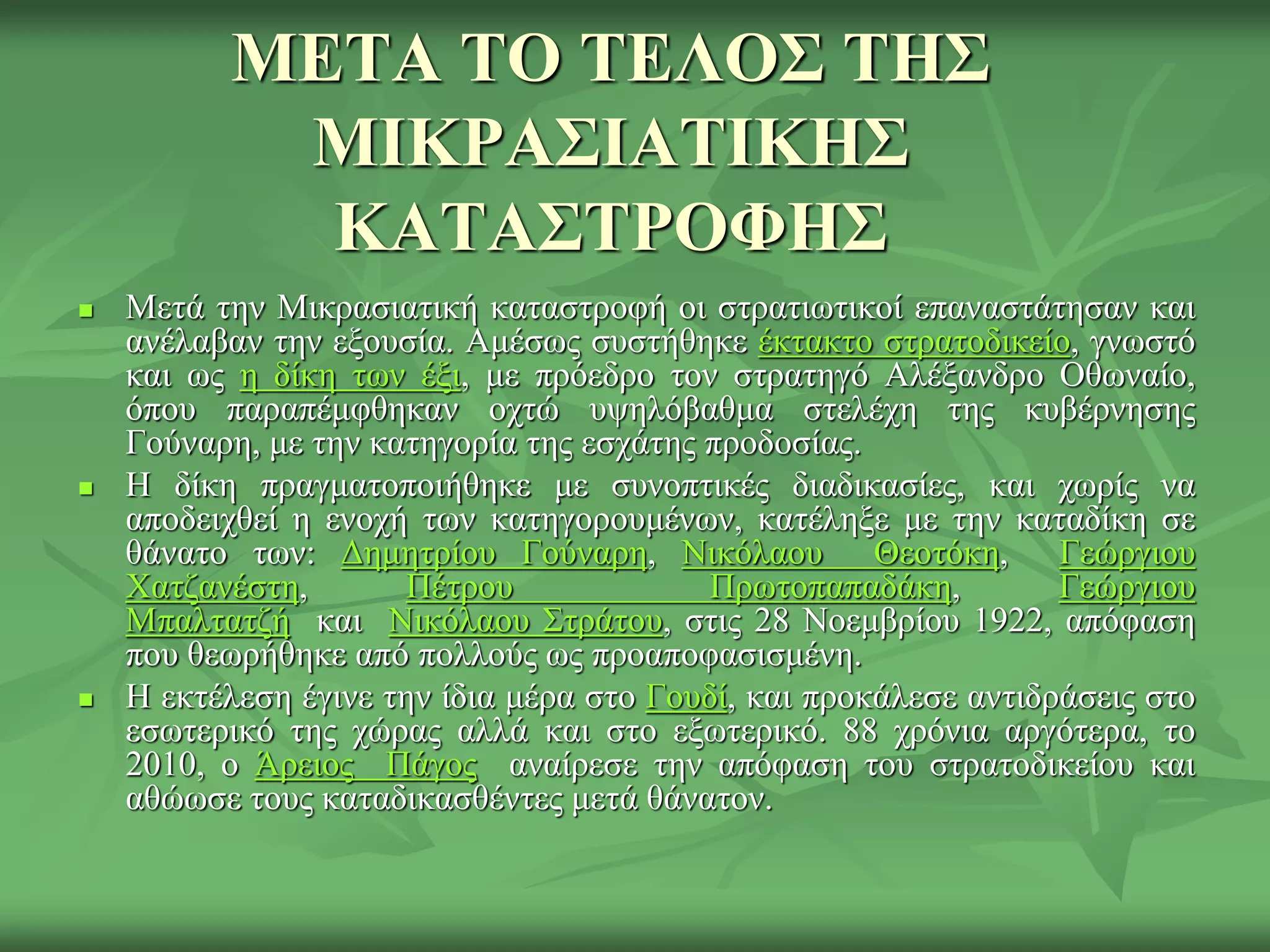 ΜΕΤΑ ΤΟ ΤΕΛΟΣ ΤΗΣ
ΜΙΚΡΑΣΙΑΤΙΚΗΣ
ΚΑΤΑΣΤΡΟΦΗΣ
 Μεηά ηελ Μηθξαζηαηηθή θαηαζηξνθή νη ζηξαηησηηθνί επαλαζηάηεζαλ θαη
αλέιαβαλ ηελ εμνπζία. Ακέζσο ζπζηήζεθε έθηαθην ζηξαηνδηθείν, γλσζηό
θαη σο ε δίθε ησλ έμη, κε πξόεδξν ηνλ ζηξαηεγό Αιέμαλδξν Οζσλαίν,
όπνπ παξαπέκθζεθαλ νρηώ πςειόβαζκα ζηειέρε ηεο θπβέξλεζεο
Γνύλαξε, κε ηελ θαηεγνξία ηεο εζράηεο πξνδνζίαο.
 Η δίθε πξαγκαηνπνηήζεθε κε ζπλνπηηθέο δηαδηθαζίεο, θαη ρσξίο λα
απνδεηρζεί ε ελνρή ησλ θαηεγνξνπκέλσλ, θαηέιεμε κε ηελ θαηαδίθε ζε
ζάλαην ησλ: Γεκεηξίνπ Γνύλαξε, Νηθόιανπ Θενηόθε, Γεώξγηνπ
Χαηδαλέζηε, Πέηξνπ Πξσηνπαπαδάθε, Γεώξγηνπ
Μπαιηαηδή θαη Νηθόιανπ Σηξάηνπ, ζηηο 28 Ννεκβξίνπ 1922, απόθαζε
πνπ ζεσξήζεθε από πνιινύο σο πξναπνθαζηζκέλε.
 Η εθηέιεζε έγηλε ηελ ίδηα κέξα ζην Γνπδί, θαη πξνθάιεζε αληηδξάζεηο ζην
εζσηεξηθό ηεο ρώξαο αιιά θαη ζην εμσηεξηθό. 88 ρξόληα αξγόηεξα, ην
2010, ν Άξεηνο Πάγνο αλαίξεζε ηελ απόθαζε ηνπ ζηξαηνδηθείνπ θαη
αζώσζε ηνπο θαηαδηθαζζέληεο κεηά ζάλαηνλ.
 