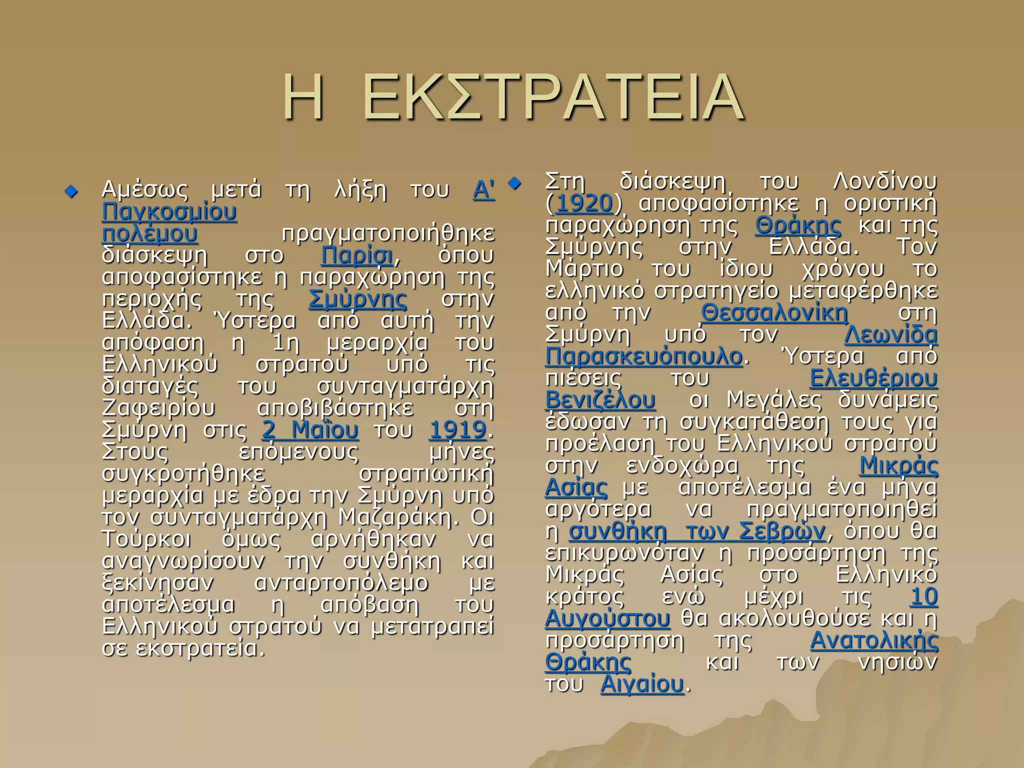 Ζ ΔΚ΢ΣΡΑΣΔΗΑ
 Ακέζσο κεηά ηε ιήμε ηνπ Α'
Παγθνζκίνπ
πνιέκνπ πξαγκαηνπνηήζεθε
δηάζθεςε ζην Παξίζη, όπνπ
απνθαζίζηεθε ε παξαρώξεζε ηεο
πεξηνρήο ηεο ΢κύξλεο ζηελ
Διιάδα. Ύζηεξα από απηή ηελ
απόθαζε ε 1ε κεξαξρία ηνπ
Διιεληθνύ ζηξαηνύ ππό ηηο
δηαηαγέο ηνπ ζπληαγκαηάξρε
Εαθεηξίνπ απνβηβάζηεθε ζηε
΢κύξλε ζηηο 2 Καΐνπ ηνπ 1919.
΢ηνπο επόκελνπο κήλεο
ζπγθξνηήζεθε ζηξαηησηηθή
κεξαξρία κε έδξα ηελ ΢κύξλε ππό
ηνλ ζπληαγκαηάξρε Καδαξάθε. Οη
Σνύξθνη όκσο αξλήζεθαλ λα
αλαγλσξίζνπλ ηελ ζπλζήθε θαη
μεθίλεζαλ αληαξηνπόιεκν κε
απνηέιεζκα ε απόβαζε ηνπ
Διιεληθνύ ζηξαηνύ λα κεηαηξαπεί
ζε εθζηξαηεία.
 ΢ηε δηάζθεςε ηνπ Ινλδίλνπ
(1920) απνθαζίζηεθε ε νξηζηηθή
παξαρώξεζε ηεο Θξάθεο θαη ηεο
΢κύξλεο ζηελ Διιάδα. Σνλ
Κάξηην ηνπ ίδηνπ ρξόλνπ ην
ειιεληθό ζηξαηεγείν κεηαθέξζεθε
από ηελ Θεζζαινλίθε ζηε
΢κύξλε ππό ηνλ Ιεσλίδα
Παξαζθεπόπνπιν. Ύζηεξα από
πηέζεηο ηνπ Διεπζέξηνπ
Βεληδέινπ νη Κεγάιεο δπλάκεηο
έδσζαλ ηε ζπγθαηάζεζε ηνπο γηα
πξνέιαζε ηνπ Διιεληθνύ ζηξαηνύ
ζηελ ελδνρώξα ηεο Κηθξάο
Αζίαο κε απνηέιεζκα έλα κήλα
αξγόηεξα λα πξαγκαηνπνηεζεί
ε ζπλζήθε ησλ ΢εβξώλ, όπνπ ζα
επηθπξσλόηαλ ε πξνζάξηεζε ηεο
Κηθξάο Αζίαο ζην Διιεληθό
θξάηνο ελώ κέρξη ηηο 10
Απγνύζηνπ ζα αθνινπζνύζε θαη ε
πξνζάξηεζε ηεο Αλαηνιηθήο
Θξάθεο θαη ησλ λεζηώλ
ηνπ Αηγαίνπ.
 