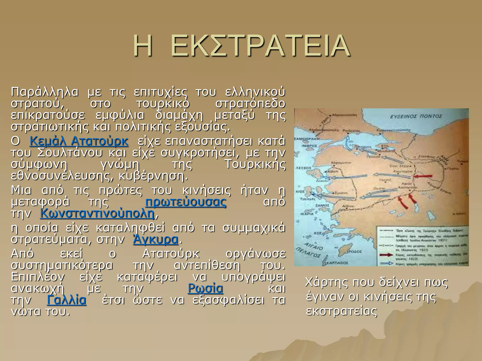 Ζ ΔΚ΢ΣΡΑΣΔΗΑ
Παξάιιεια κε ηηο επηηπρίεο ηνπ ειιεληθνύ
ζηξαηνύ, ζην ηνπξθηθό ζηξαηόπεδν
επηθξαηνύζε εκθύιηα δηακάρε κεηαμύ ηεο
ζηξαηησηηθήο θαη πνιηηηθήο εμνπζίαο.
Ο Θεκάι Αηαηνύξθ είρε επαλαζηαηήζεη θαηά
ηνπ ΢νπιηάλνπ θαη είρε ζπγθξνηήζεη, κε ηελ
ζύκθσλε γλώκε ηεο Σνπξθηθήο
εζλνζπλέιεπζεο, θπβέξλεζε.
Κηα από ηηο πξώηεο ηνπ θηλήζεηο ήηαλ ε
κεηαθνξά ηεο πξσηεύνπζαο από
ηελ Θσλζηαληηλνύπνιε,
ε νπνία είρε θαηαιεθζεί από ηα ζπκκαρηθά
ζηξαηεύκαηα, ζηελ Άγθπξα.
Από εθεί ν Αηαηνύξθ νξγάλσζε
ζπζηεκαηηθόηεξα ηελ αληεπίζεζε ηνπ.
Δπηπιένλ είρε θαηαθέξεη λα ππνγξάςεη
αλαθσρή κε ηελ Ρσζία θαη
ηελ Γαιιία έηζη ώζηε λα εμαζθαιίζεη ηα
λώηα ηνπ.
Χάξηεο πνπ δείρλεη πσο
έγηλαλ νη θηλήζεηο ηεο
εθζηξαηείαο
 