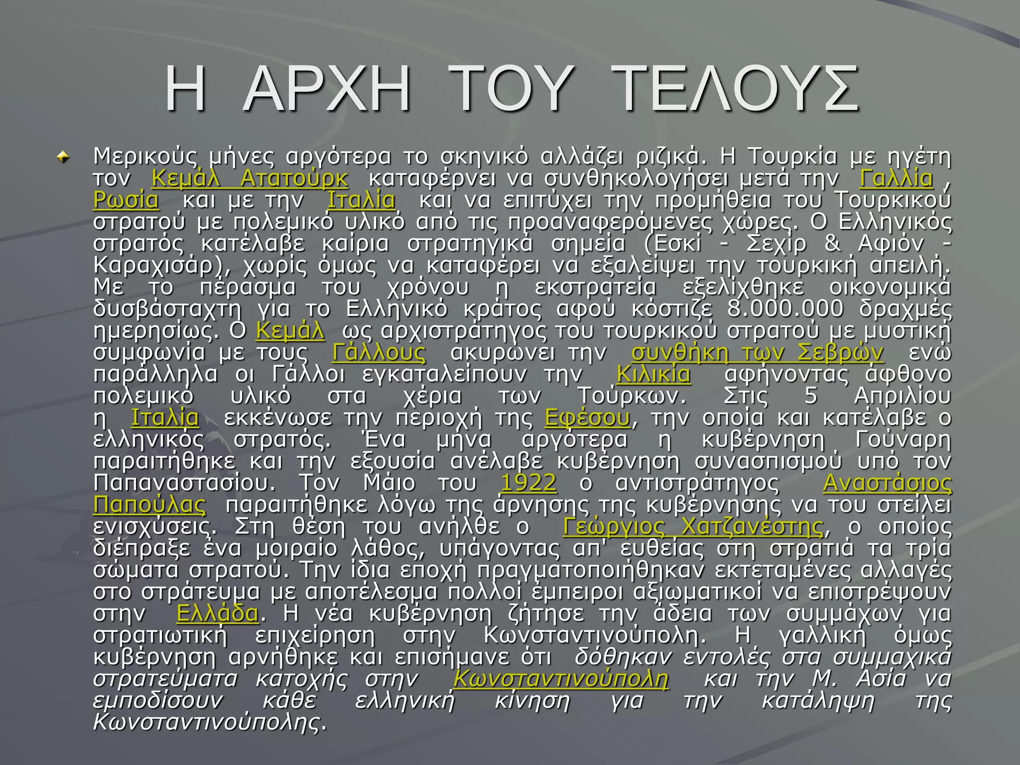 Ζ ΑΡΥΖ ΣΟΤ ΣΔΛΟΤ΢
Κεξηθνύο κήλεο αξγόηεξα ην ζθεληθό αιιάδεη ξηδηθά. Ζ Σνπξθία κε εγέηε
ηνλ Θεκάι Αηαηνύξθ θαηαθέξλεη λα ζπλζεθνινγήζεη κεηά ηελ Γαιιία ,
Ρσζία θαη κε ηελ Ηηαιία θαη λα επηηύρεη ηελ πξνκήζεηα ηνπ Σνπξθηθνύ
ζηξαηνύ κε πνιεκηθό πιηθό από ηηο πξναλαθεξόκελεο ρώξεο. Ο Διιεληθόο
ζηξαηόο θαηέιαβε θαίξηα ζηξαηεγηθά ζεκεία (Δζθί - ΢ερίξ & Αθηόλ -
Θαξαρηζάξ), ρσξίο όκσο λα θαηαθέξεη λα εμαιείςεη ηελ ηνπξθηθή απεηιή.
Κε ην πέξαζκα ηνπ ρξόλνπ ε εθζηξαηεία εμειίρζεθε νηθνλνκηθά
δπζβάζηαρηε γηα ην Διιεληθό θξάηνο αθνύ θόζηηδε 8.000.000 δξαρκέο
εκεξεζίσο. Ο Θεκάι σο αξρηζηξάηεγνο ηνπ ηνπξθηθνύ ζηξαηνύ κε κπζηηθή
ζπκθσλία κε ηνπο Γάιινπο αθπξώλεη ηελ ζπλζήθε ησλ ΢εβξώλ ελώ
παξάιιεια νη Γάιινη εγθαηαιείπνπλ ηελ Θηιηθία αθήλνληαο άθζνλν
πνιεκηθό πιηθό ζηα ρέξηα ησλ Σνύξθσλ. ΢ηηο 5 Απξηιίνπ
ε Ηηαιία εθθέλσζε ηελ πεξηνρή ηεο Δθέζνπ, ηελ νπνία θαη θαηέιαβε ν
ειιεληθόο ζηξαηόο. Έλα κήλα αξγόηεξα ε θπβέξλεζε Γνύλαξε
παξαηηήζεθε θαη ηελ εμνπζία αλέιαβε θπβέξλεζε ζπλαζπηζκνύ ππό ηνλ
Παπαλαζηαζίνπ. Σνλ Κάην ηνπ 1922 ν αληηζηξάηεγνο Αλαζηάζηνο
Παπνύιαο παξαηηήζεθε ιόγσ ηεο άξλεζεο ηεο θπβέξλεζεο λα ηνπ ζηείιεη
εληζρύζεηο. ΢ηε ζέζε ηνπ αλήιζε ν Γεώξγηνο Χαηδαλέζηεο, ν νπνίνο
δηέπξαμε έλα κνηξαίν ιάζνο, ππάγνληαο απ' επζείαο ζηε ζηξαηηά ηα ηξία
ζώκαηα ζηξαηνύ. Σελ ίδηα επνρή πξαγκαηνπνηήζεθαλ εθηεηακέλεο αιιαγέο
ζην ζηξάηεπκα κε απνηέιεζκα πνιινί έκπεηξνη αμησκαηηθνί λα επηζηξέςνπλ
ζηελ Διιάδα. Ζ λέα θπβέξλεζε δήηεζε ηελ άδεηα ησλ ζπκκάρσλ γηα
ζηξαηησηηθή επηρείξεζε ζηελ Θσλζηαληηλνύπνιε. Ζ γαιιηθή όκσο
θπβέξλεζε αξλήζεθε θαη επηζήκαλε όηη δόθηκαν ενηολές ζηα ζσμματικά
ζηραηεύμαηα καηοτής ζηην Κφνζηανηινούπολη και ηην Μ. Αζία να
εμποδίζοσν κάθε ελληνική κίνηζη για ηην καηάληυη ηης
Κφνζηανηινούπολης.
 