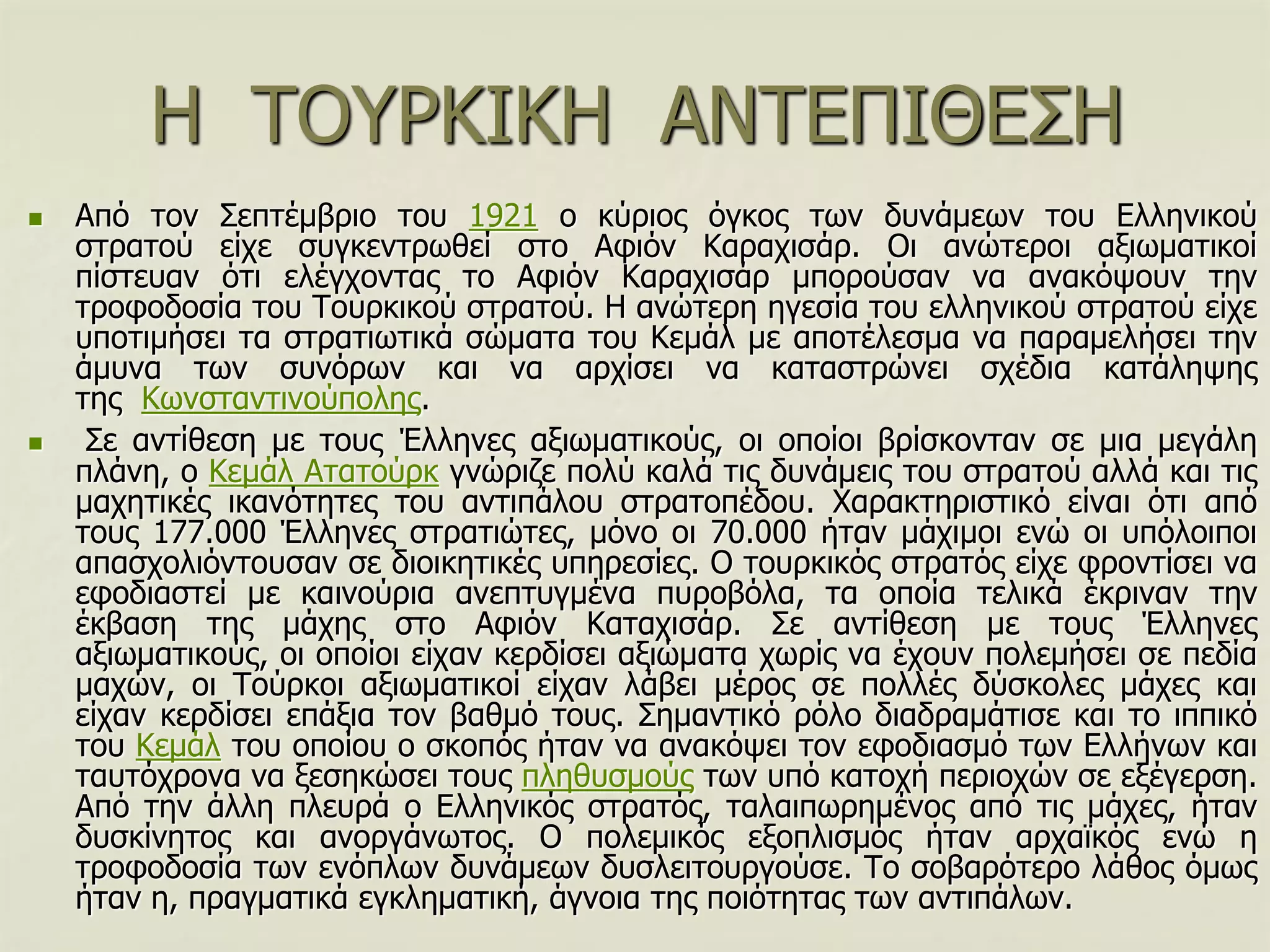 Η ΣΟΤΡΚΙΚΗ ΑΝΣΔΠΙΘΔ΢Η
 Από ηνλ ΢επηέκβξην ηνπ 1921 ν θύξηνο όγθνο ησλ δπλάκεσλ ηνπ Διιεληθνύ
ζηξαηνύ είρε ζπγθεληξσζεί ζην Αθηόλ Καξαρηζάξ. Οη αλώηεξνη αμησκαηηθνί
πίζηεπαλ όηη ειέγρνληαο ην Αθηόλ Καξαρηζάξ κπνξνύζαλ λα αλαθόςνπλ ηελ
ηξνθνδνζία ηνπ Σνπξθηθνύ ζηξαηνύ. Η αλώηεξε εγεζία ηνπ ειιεληθνύ ζηξαηνύ είρε
ππνηηκήζεη ηα ζηξαηησηηθά ζώκαηα ηνπ Κεκάι κε απνηέιεζκα λα παξακειήζεη ηελ
άκπλα ησλ ζπλόξσλ θαη λα αξρίζεη λα θαηαζηξώλεη ζρέδηα θαηάιεςεο
ηεο Κσλζηαληηλνύπνιεο.
 ΢ε αληίζεζε κε ηνπο Έιιελεο αμησκαηηθνύο, νη νπνίνη βξίζθνληαλ ζε κηα κεγάιε
πιάλε, ν Κεκάι Αηαηνύξθ γλώξηδε πνιύ θαιά ηηο δπλάκεηο ηνπ ζηξαηνύ αιιά θαη ηηο
καρεηηθέο ηθαλόηεηεο ηνπ αληηπάινπ ζηξαηνπέδνπ. Υαξαθηεξηζηηθό είλαη όηη από
ηνπο 177.000 Έιιελεο ζηξαηηώηεο, κόλν νη 70.000 ήηαλ κάρηκνη ελώ νη ππόινηπνη
απαζρνιηόληνπζαλ ζε δηνηθεηηθέο ππεξεζίεο. Ο ηνπξθηθόο ζηξαηόο είρε θξνληίζεη λα
εθνδηαζηεί κε θαηλνύξηα αλεπηπγκέλα ππξνβόια, ηα νπνία ηειηθά έθξηλαλ ηελ
έθβαζε ηεο κάρεο ζην Αθηόλ Καηαρηζάξ. ΢ε αληίζεζε κε ηνπο Έιιελεο
αμησκαηηθνύο, νη νπνίνη είραλ θεξδίζεη αμηώκαηα ρσξίο λα έρνπλ πνιεκήζεη ζε πεδία
καρώλ, νη Σνύξθνη αμησκαηηθνί είραλ ιάβεη κέξνο ζε πνιιέο δύζθνιεο κάρεο θαη
είραλ θεξδίζεη επάμηα ηνλ βαζκό ηνπο. ΢εκαληηθό ξόιν δηαδξακάηηζε θαη ην ηππηθό
ηνπ Κεκάι ηνπ νπνίνπ ν ζθνπόο ήηαλ λα αλαθόςεη ηνλ εθνδηαζκό ησλ Διιήλσλ θαη
ηαπηόρξνλα λα μεζεθώζεη ηνπο πιεζπζκνύο ησλ ππό θαηνρή πεξηνρώλ ζε εμέγεξζε.
Από ηελ άιιε πιεπξά ν Διιεληθόο ζηξαηόο, ηαιαηπσξεκέλνο από ηηο κάρεο, ήηαλ
δπζθίλεηνο θαη αλνξγάλσηνο. Ο πνιεκηθόο εμνπιηζκόο ήηαλ αξρατθόο ελώ ε
ηξνθνδνζία ησλ ελόπισλ δπλάκεσλ δπζιεηηνπξγνύζε. Σν ζνβαξόηεξν ιάζνο όκσο
ήηαλ ε, πξαγκαηηθά εγθιεκαηηθή, άγλνηα ηεο πνηόηεηαο ησλ αληηπάισλ.
 