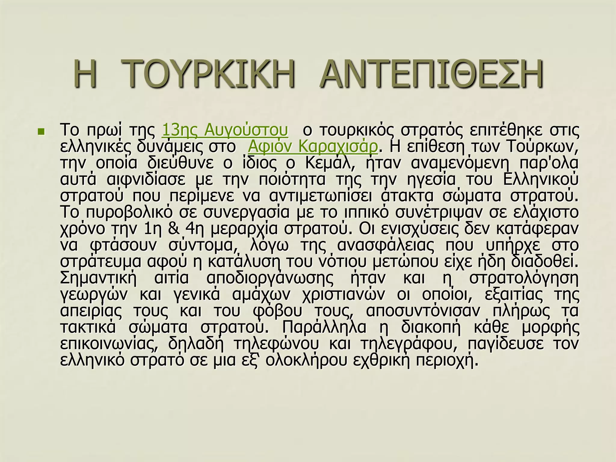 Η ΣΟΤΡΚΙΚΗ ΑΝΣΔΠΙΘΔ΢Η
 Σν πξσί ηεο 13εο Απγνύζηνπ ν ηνπξθηθόο ζηξαηόο επηηέζεθε ζηηο
ειιεληθέο δπλάκεηο ζην Αθηόλ Καξαρηζάξ. Η επίζεζε ησλ Σνύξθσλ,
ηελ νπνία δηεύζπλε ν ίδηνο ν Κεκάι, ήηαλ αλακελόκελε παξ'νια
απηά αηθληδίαζε κε ηελ πνηόηεηα ηεο ηελ εγεζία ηνπ Διιεληθνύ
ζηξαηνύ πνπ πεξίκελε λα αληηκεησπίζεη άηαθηα ζώκαηα ζηξαηνύ.
Σν ππξνβνιηθό ζε ζπλεξγαζία κε ην ηππηθό ζπλέηξηςαλ ζε ειάρηζην
ρξόλν ηελ 1ε & 4ε κεξαξρία ζηξαηνύ. Οη εληζρύζεηο δελ θαηάθεξαλ
λα θηάζνπλ ζύληνκα, ιόγσ ηεο αλαζθάιεηαο πνπ ππήξρε ζην
ζηξάηεπκα αθνύ ε θαηάιπζε ηνπ λόηηνπ κεηώπνπ είρε ήδε δηαδνζεί.
΢εκαληηθή αηηία απνδηνξγάλσζεο ήηαλ θαη ε ζηξαηνιόγεζε
γεσξγώλ θαη γεληθά ακάρσλ ρξηζηηαλώλ νη νπνίνη, εμαηηίαο ηεο
απεηξίαο ηνπο θαη ηνπ θόβνπ ηνπο, απνζπληόληζαλ πιήξσο ηα
ηαθηηθά ζώκαηα ζηξαηνύ. Παξάιιεια ε δηαθνπή θάζε κνξθήο
επηθνηλσλίαο, δειαδή ηειεθώλνπ θαη ηειεγξάθνπ, παγίδεπζε ηνλ
ειιεληθό ζηξαηό ζε κηα εμ‘ νινθιήξνπ ερζξηθή πεξηνρή.
 