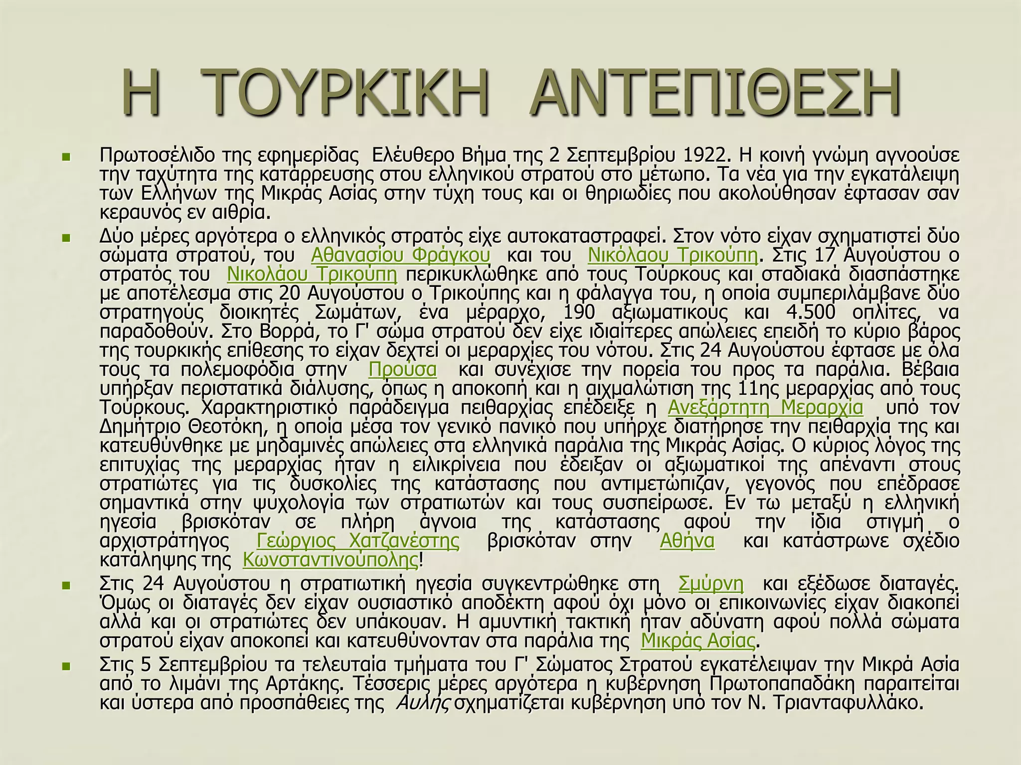 Η ΣΟΤΡΚΙΚΗ ΑΝΣΔΠΙΘΔ΢Η
 Πξσηνζέιηδν ηεο εθεκεξίδαο Διέπζεξν Βήκα ηεο 2 ΢επηεκβξίνπ 1922. Η θνηλή γλώκε αγλννύζε
ηελ ηαρύηεηα ηεο θαηάξξεπζεο ζηνπ ειιεληθνύ ζηξαηνύ ζην κέησπν. Σα λέα γηα ηελ εγθαηάιεηςε
ησλ Διιήλσλ ηεο Μηθξάο Αζίαο ζηελ ηύρε ηνπο θαη νη ζεξησδίεο πνπ αθνινύζεζαλ έθηαζαλ ζαλ
θεξαπλόο ελ αηζξία.
 Γύν κέξεο αξγόηεξα ν ειιεληθόο ζηξαηόο είρε απηνθαηαζηξαθεί. ΢ηνλ λόην είραλ ζρεκαηηζηεί δύν
ζώκαηα ζηξαηνύ, ηνπ Αζαλαζίνπ Φξάγθνπ θαη ηνπ Νηθόιανπ Σξηθνύπε. ΢ηηο 17 Απγνύζηνπ ν
ζηξαηόο ηνπ Νηθνιάνπ Σξηθνύπε πεξηθπθιώζεθε από ηνπο Σνύξθνπο θαη ζηαδηαθά δηαζπάζηεθε
κε απνηέιεζκα ζηηο 20 Απγνύζηνπ ν Σξηθνύπεο θαη ε θάιαγγα ηνπ, ε νπνία ζπκπεξηιάκβαλε δύν
ζηξαηεγνύο δηνηθεηέο ΢σκάησλ, έλα κέξαξρν, 190 αμησκαηηθνύο θαη 4.500 νπιίηεο, λα
παξαδνζνύλ. ΢ην Βνξξά, ην Γ' ζώκα ζηξαηνύ δελ είρε ηδηαίηεξεο απώιεηεο επεηδή ην θύξην βάξνο
ηεο ηνπξθηθήο επίζεζεο ην είραλ δερηεί νη κεξαξρίεο ηνπ λόηνπ. ΢ηηο 24 Απγνύζηνπ έθηαζε κε όια
ηνπο ηα πνιεκνθόδηα ζηελ Πξνύζα θαη ζπλέρηζε ηελ πνξεία ηνπ πξνο ηα παξάιηα. Βέβαηα
ππήξμαλ πεξηζηαηηθά δηάιπζεο, όπσο ε απνθνπή θαη ε αηρκαιώηηζε ηεο 11εο κεξαξρίαο από ηνπο
Σνύξθνπο. Υαξαθηεξηζηηθό παξάδεηγκα πεηζαξρίαο επέδεημε ε Αλεμάξηεηε Μεξαξρία ππό ηνλ
Γεκήηξην Θενηόθε, ε νπνία κέζα ηνλ γεληθό παληθό πνπ ππήξρε δηαηήξεζε ηελ πεηζαξρία ηεο θαη
θαηεπζύλζεθε κε κεδακηλέο απώιεηεο ζηα ειιεληθά παξάιηα ηεο Μηθξάο Αζίαο. Ο θύξηνο ιόγνο ηεο
επηηπρίαο ηεο κεξαξρίαο ήηαλ ε εηιηθξίλεηα πνπ έδεημαλ νη αμησκαηηθνί ηεο απέλαληη ζηνπο
ζηξαηηώηεο γηα ηηο δπζθνιίεο ηεο θαηάζηαζεο πνπ αληηκεηώπηδαλ, γεγνλόο πνπ επέδξαζε
ζεκαληηθά ζηελ ςπρνινγία ησλ ζηξαηησηώλ θαη ηνπο ζπζπείξσζε. Δλ ησ κεηαμύ ε ειιεληθή
εγεζία βξηζθόηαλ ζε πιήξε άγλνηα ηεο θαηάζηαζεο αθνύ ηελ ίδηα ζηηγκή ν
αξρηζηξάηεγνο Γεώξγηνο Υαηδαλέζηεο βξηζθόηαλ ζηελ Αζήλα θαη θαηάζηξσλε ζρέδην
θαηάιεςεο ηεο Κσλζηαληηλνύπνιεο!
 ΢ηηο 24 Απγνύζηνπ ε ζηξαηησηηθή εγεζία ζπγθεληξώζεθε ζηε ΢κύξλε θαη εμέδσζε δηαηαγέο.
Όκσο νη δηαηαγέο δελ είραλ νπζηαζηηθό απνδέθηε αθνύ όρη κόλν νη επηθνηλσλίεο είραλ δηαθνπεί
αιιά θαη νη ζηξαηηώηεο δελ ππάθνπαλ. Η ακπληηθή ηαθηηθή ήηαλ αδύλαηε αθνύ πνιιά ζώκαηα
ζηξαηνύ είραλ απνθνπεί θαη θαηεπζύλνληαλ ζηα παξάιηα ηεο Μηθξάο Αζίαο.
 ΢ηηο 5 ΢επηεκβξίνπ ηα ηειεπηαία ηκήκαηα ηνπ Γ' ΢ώκαηνο ΢ηξαηνύ εγθαηέιεηςαλ ηελ Μηθξά Αζία
από ην ιηκάλη ηεο Αξηάθεο. Σέζζεξηο κέξεο αξγόηεξα ε θπβέξλεζε Πξσηνπαπαδάθε παξαηηείηαη
θαη ύζηεξα από πξνζπάζεηεο ηεο Απιήο ζρεκαηίδεηαη θπβέξλεζε ππό ηνλ Ν. Σξηαληαθπιιάθν.
 