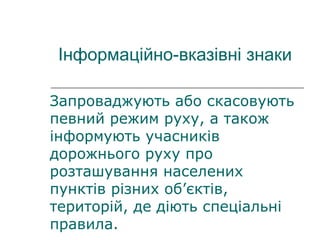 Інформаційно-вказівні знаки
Запроваджують або скасовують
певний режим руху, а також
інформують учасників
дорожнього руху про
розташування населених
пунктів різних об’єктів,
територій, де діють спеціальні
правила.
 