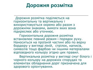 Дорожня розмітка
Дорожня розмітка поділяється на
горизонтальну та вертикальну і
використовується окремо або разом з
дорожніми знаками, вимоги яких вона
підкреслює або уточнює.
Горизонтальна дорожня розмітка
встановлює певний режим і порядок руху.
Наноситься на проїзній частині або по верху
бордюру у вигляді ліній, стрілок, написів,
символів тощо фарбою чи іншими матеріалами
відповідного кольору згідно цих правил.
Вертикальна розмітка у вигляді смуг білого і
чорного кольору на дорожніх спорудах та
елементах обладнання доріг призначена для
здорового орієнтування.
 