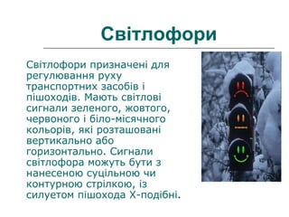 Світлофори
Світлофори призначені для
регулювання руху
транспортних засобів і
пішоходів. Мають світлові
сигнали зеленого, жовтого,
червоного і біло-місячного
кольорів, які розташовані
вертикально або
горизонтально. Сигнали
світлофора можуть бути з
нанесеною суцільною чи
контурною стрілкою, із
силуетом пішохода Х-подібні.
 