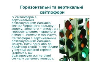 Горизонтальні та вертикальні
світлофори
У світлофорів з
вертикальним
розташуванням сигналів
сигнал червоного кольору –
зверху, зеленого – знизу, а з
горизонтальним: червоного
ліворуч, зеленого праворуч.
Світлофори з вертикальним
розташуванням сигналів
можуть мати одну або дві
додаткові секції з сигналами
у вигляді зеленої стрілки
(стрілок), що
розташовуються на рівні
сигналу зеленого кольору.
 