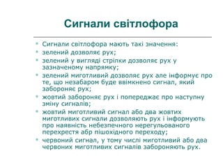 Сигнали світлофора
 Сигнали світлофора мають такі значення:
 зелений дозволяє рух;
 зелений у вигляді стрілки дозволяє рух у
зазначеному напрямку;
 зелений миготливий дозволяє рух але інформує про
те, що незабаром буде ввімкнено сигнал, який
забороняє рух;
 жовтий забороняє рух і попереджає про наступну
зміну сигналів;
 жовтий миготливий сигнал або два жовтих
миготливих сигнали дозволяють рух і інформують
про наявність небезпечного нерегульованого
перехрестя абр пішохідного переходу;
 червоний сигнал, у тому числі миготливий або два
червоних миготливих сигналів забороняють рух.
 