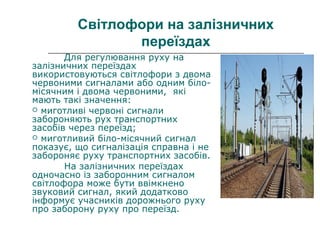 Світлофори на залізничних
переїздах
Для регулювання руху на
залізничних переїздах
використовуються світлофори з двома
червоними сигналами або одним біло-
місячним і двома червоними, які
мають такі значення:
 миготливі червоні сигнали
забороняють рух транспортних
засобів через переїзд;
 миготливий біло-місячний сигнал
показує, що сигналізація справна і не
забороняє руху транспортних засобів.
На залізничних переїздах
одночасно із заборонним сигналом
світлофора може бути ввімкнено
звуковий сигнал, який додатково
інформує учасників дорожнього руху
про заборону руху про переїзд.
 