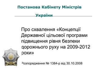Про схвалення «Концепції
Державної цільової програми
підвищення рівня безпеки
дорожнього руху на 2009-2012
роки»
Розпорядження № 1384-р від 30.10.2008
Постанова Кабінету Міністрів
України
 