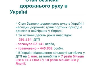 Стан безпеки
дорожнього руху в
Україні
 Стан безпеки дорожнього руху в Україні і
наслідки дорожніх транспортних пригод є
одними з найгірших у Європі.
 За останні десять років внаслідок
391.134 ДТП
- загинуло 62 141 особа,
- травмовано - 445.832 особи.
 В Україні відношення кількості загиблих у
ДТП на 1 млн. автомобілів у 7 разів більше
ніж в ЄС і США і у 10 разів більше ніж у
Японії.
 