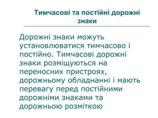 Тимчасові та постійні дорожні
знаки
Дорожні знаки можуть
установлюватися тимчасово і
постійно. Тимчасові дорожні
знаки розміщуються на
переносних пристроях,
дорожньому обладнанні і мають
перевагу перед постійними
дорожніми знаками та
дорожньою розміткою
 