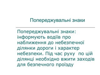 Попереджувальні знаки
Попереджувальні знаки:
інформують водіїв про
наближення до небезпечної
ділянки дороги і характер
небезпеки. Під час руху по цій
ділянці необхідно вжити заходів
для безпечного проїзду
 