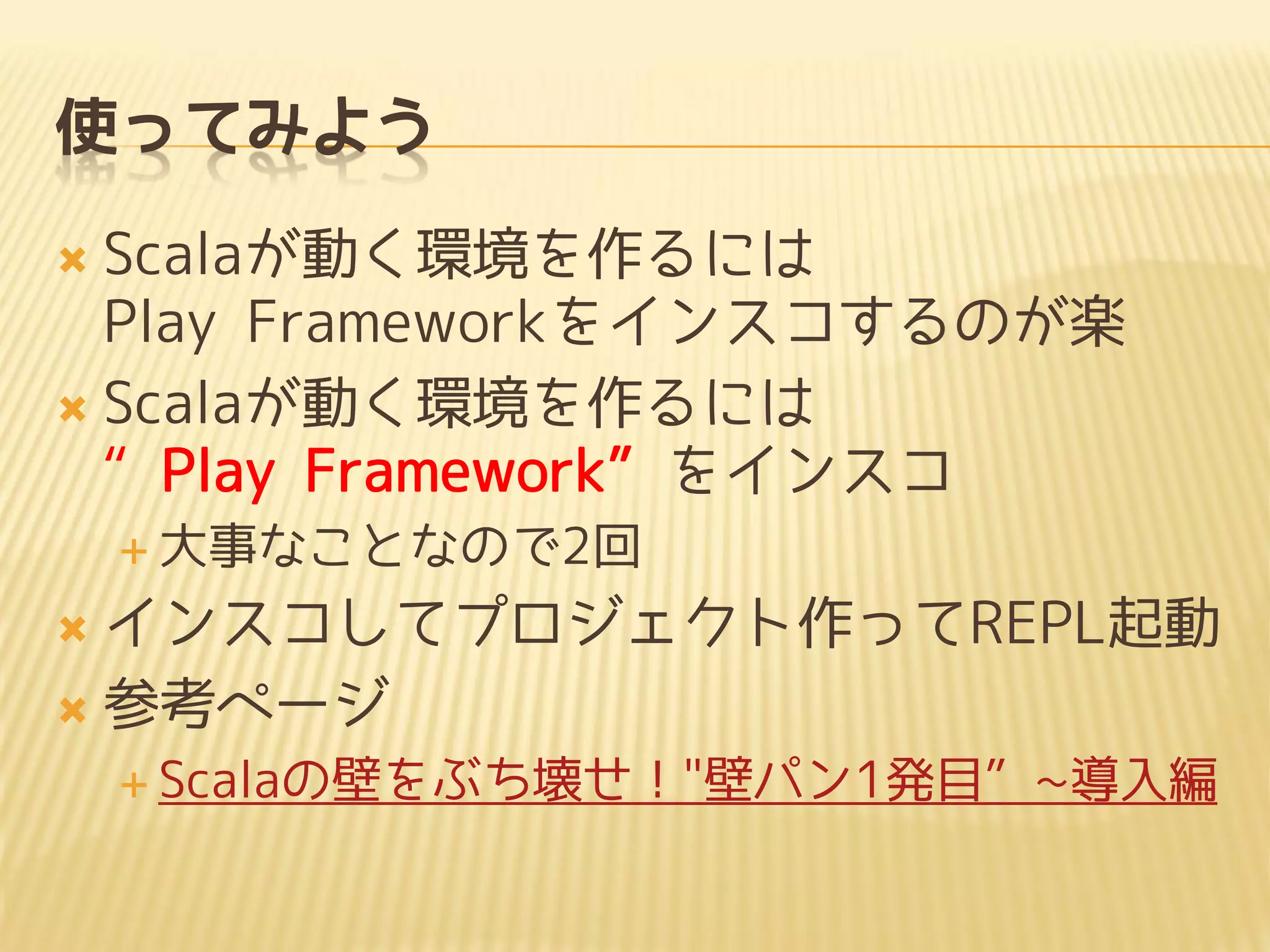 使ってみよう
 Scalaが動く環境を作るには
Play Frameworkをインスコするのが楽
 Scalaが動く環境を作るには
“Play Framework”をインスコ
 大事なことなので2回
 インスコしてプロジェクト作ってREPL起動
 参考ページ
 Scalaの壁をぶち壊せ！"壁パン1発目”~導入編
 