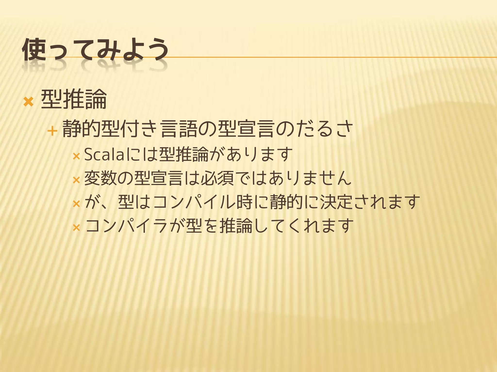 使ってみよう
 型推論
 静的型付き言語の型宣言のだるさ
 Scalaには型推論があります
 変数の型宣言は必須ではありません
 が、型はコンパイル時に静的に決定されます
 コンパイラが型を推論してくれます
 