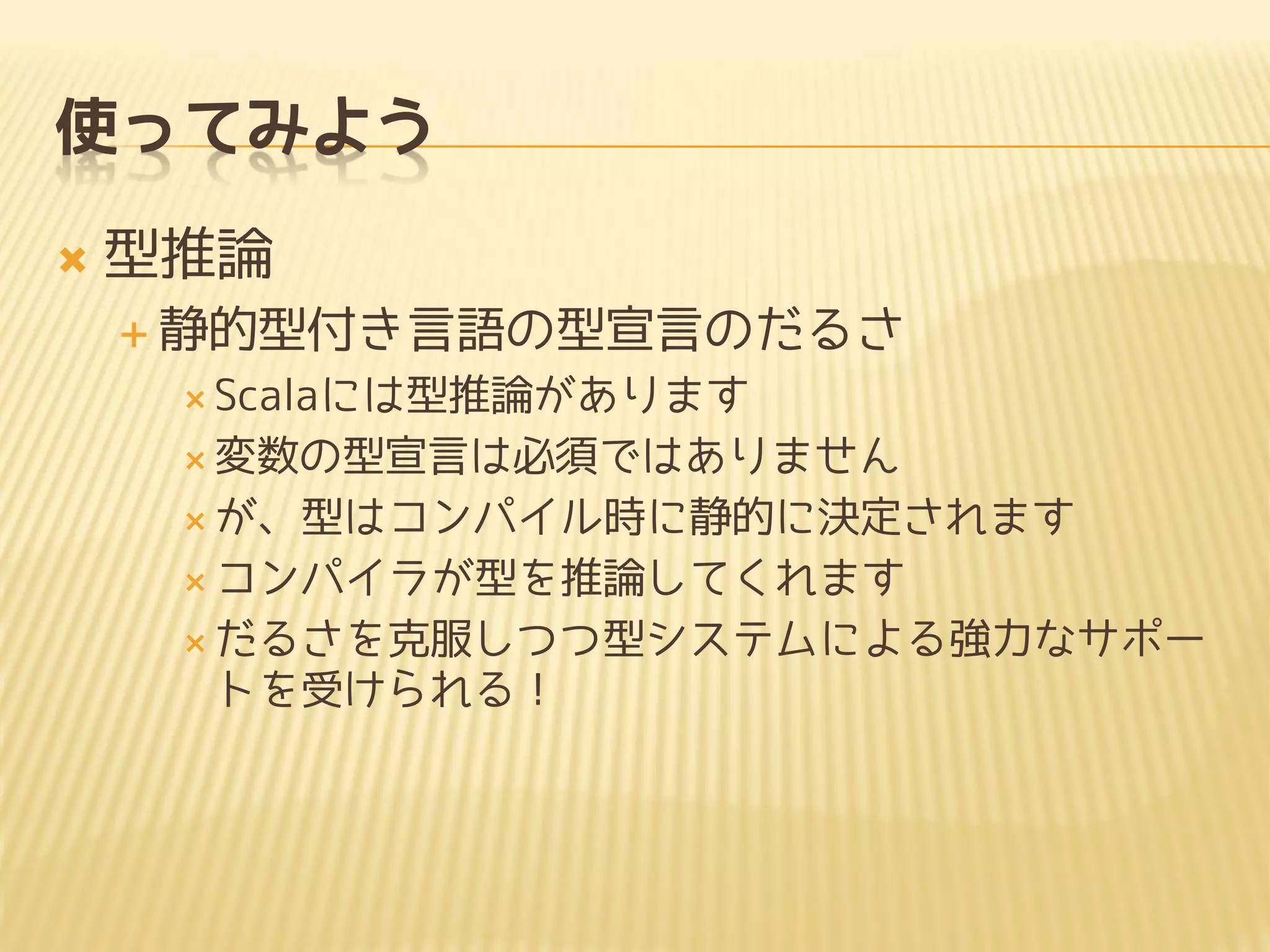 使ってみよう
 型推論
 静的型付き言語の型宣言のだるさ
 Scalaには型推論があります
 変数の型宣言は必須ではありません
 が、型はコンパイル時に静的に決定されます
 コンパイラが型を推論してくれます
 だるさを克服しつつ型システムによる強力なサポー
トを受けられる！
 