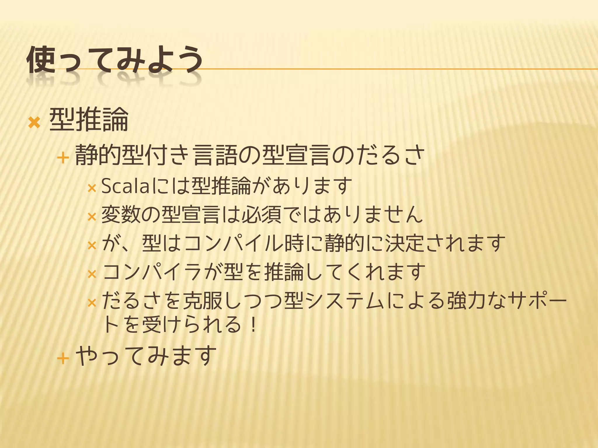 使ってみよう
 型推論
 静的型付き言語の型宣言のだるさ
 Scalaには型推論があります
 変数の型宣言は必須ではありません
 が、型はコンパイル時に静的に決定されます
 コンパイラが型を推論してくれます
 だるさを克服しつつ型システムによる強力なサポー
トを受けられる！
 やってみます
 