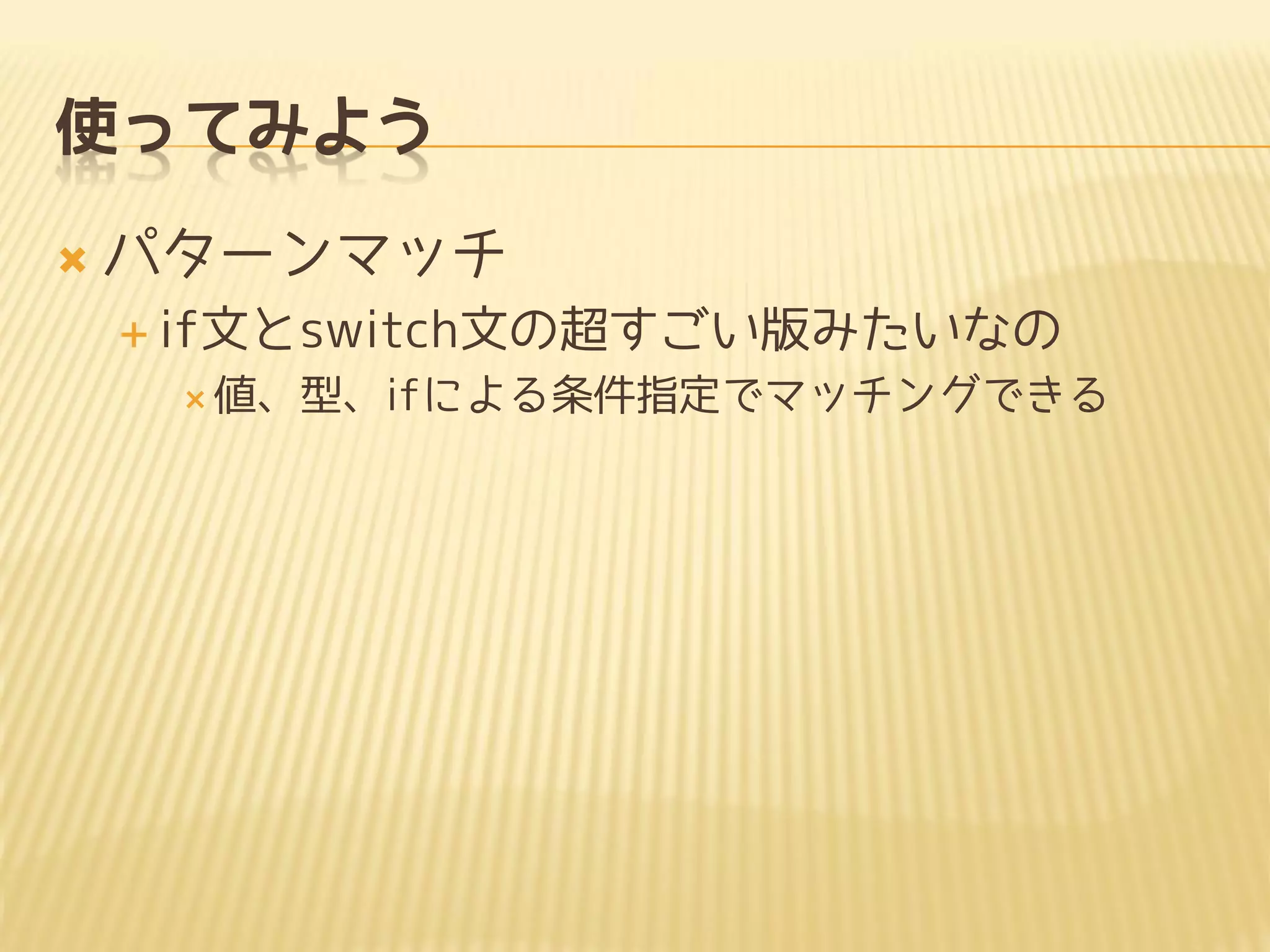 使ってみよう
 パターンマッチ
 if文とswitch文の超すごい版みたいなの
 値、型、ifによる条件指定でマッチングできる
 