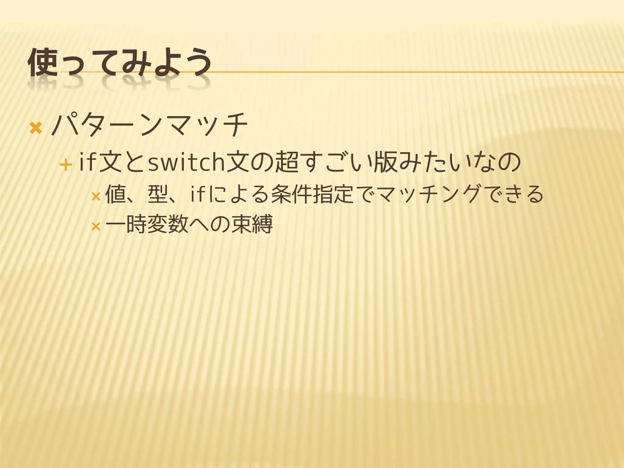 使ってみよう
 パターンマッチ
 if文とswitch文の超すごい版みたいなの
 値、型、ifによる条件指定でマッチングできる
 一時変数への束縛
 