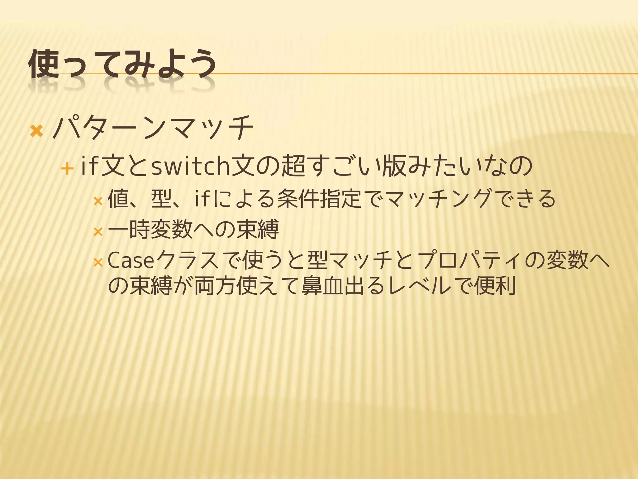 使ってみよう
 パターンマッチ
 if文とswitch文の超すごい版みたいなの
 値、型、ifによる条件指定でマッチングできる
 一時変数への束縛
 Caseクラスで使うと型マッチとプロパティの変数へ
の束縛が両方使えて鼻血出るレベルで便利
 