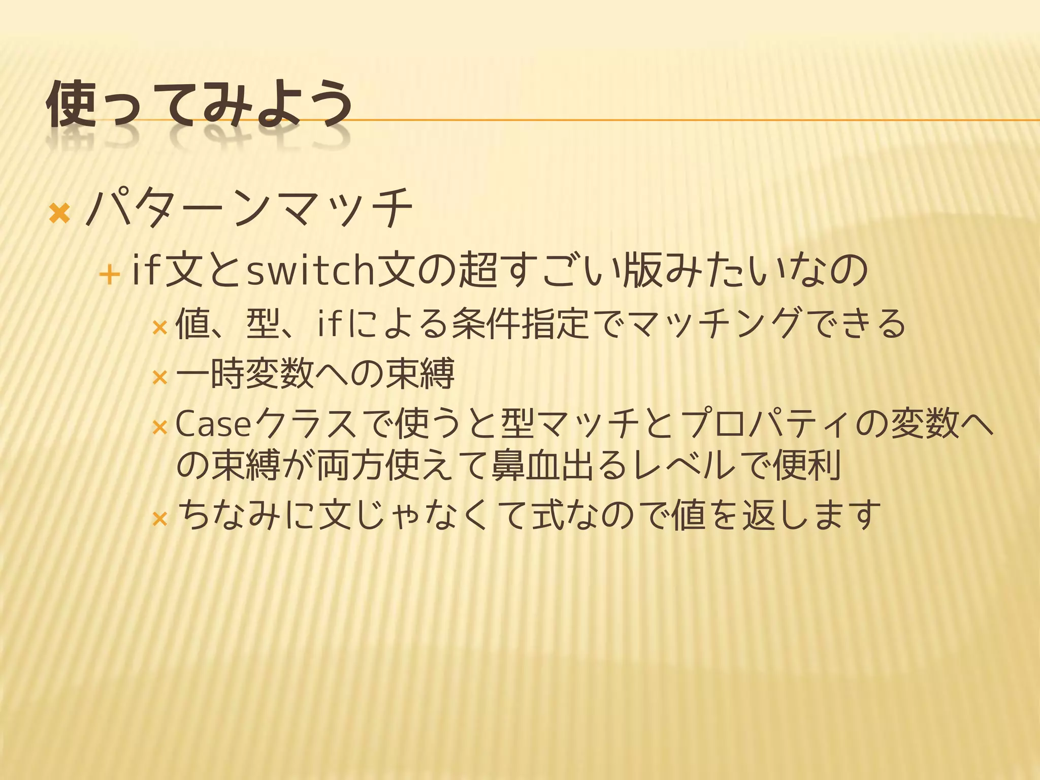使ってみよう
 パターンマッチ
 if文とswitch文の超すごい版みたいなの
 値、型、ifによる条件指定でマッチングできる
 一時変数への束縛
 Caseクラスで使うと型マッチとプロパティの変数へ
の束縛が両方使えて鼻血出るレベルで便利
 ちなみに文じゃなくて式なので値を返します
 
