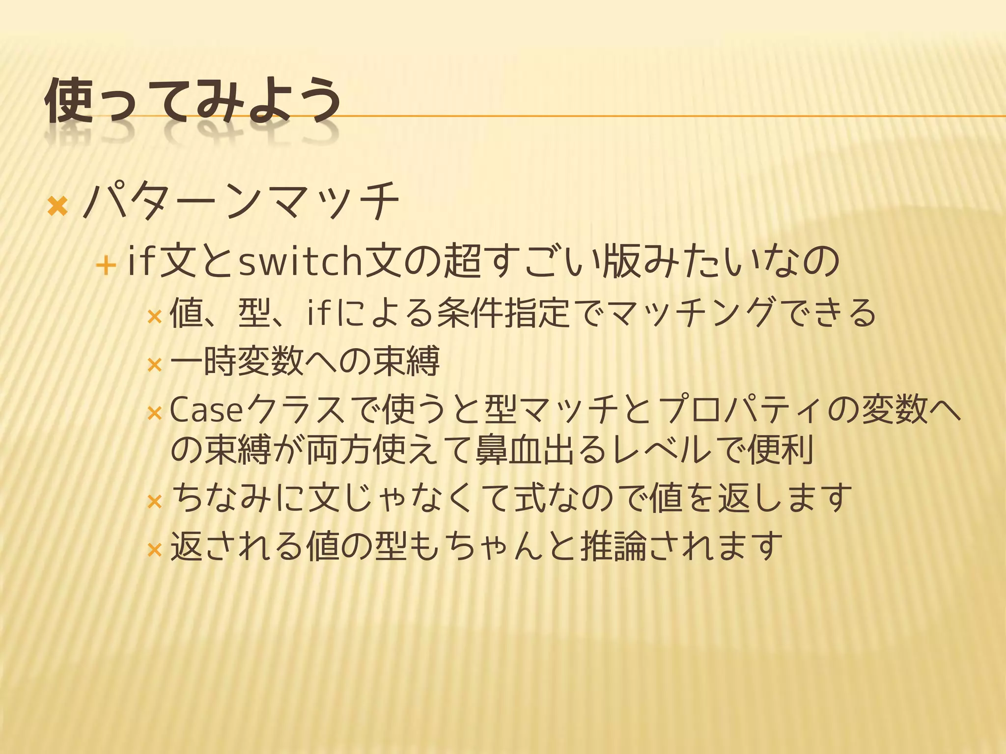使ってみよう
 パターンマッチ
 if文とswitch文の超すごい版みたいなの
 値、型、ifによる条件指定でマッチングできる
 一時変数への束縛
 Caseクラスで使うと型マッチとプロパティの変数へ
の束縛が両方使えて鼻血出るレベルで便利
 ちなみに文じゃなくて式なので値を返します
 返される値の型もちゃんと推論されます
 