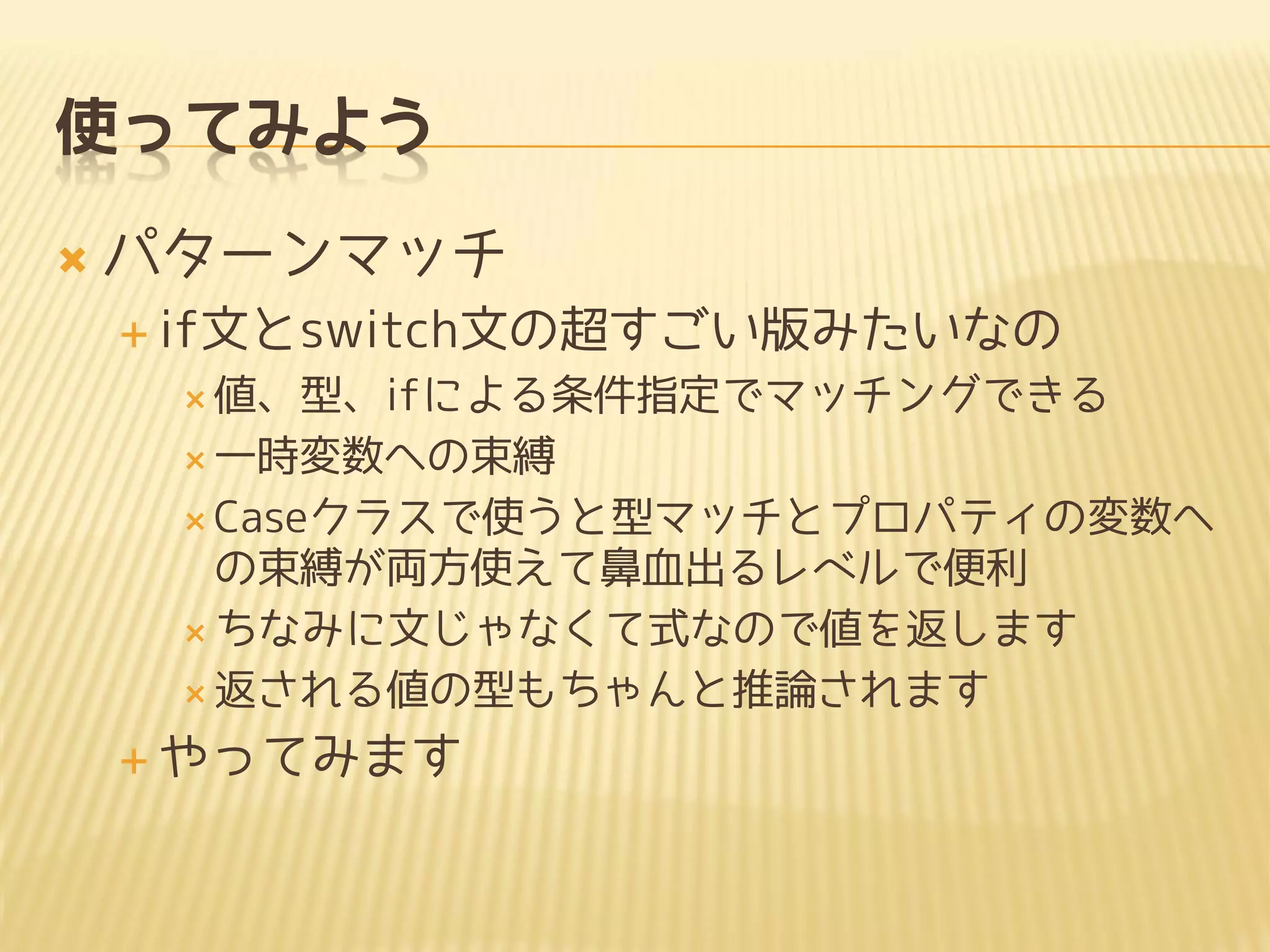 使ってみよう
 パターンマッチ
 if文とswitch文の超すごい版みたいなの
 値、型、ifによる条件指定でマッチングできる
 一時変数への束縛
 Caseクラスで使うと型マッチとプロパティの変数へ
の束縛が両方使えて鼻血出るレベルで便利
 ちなみに文じゃなくて式なので値を返します
 返される値の型もちゃんと推論されます
 やってみます
 